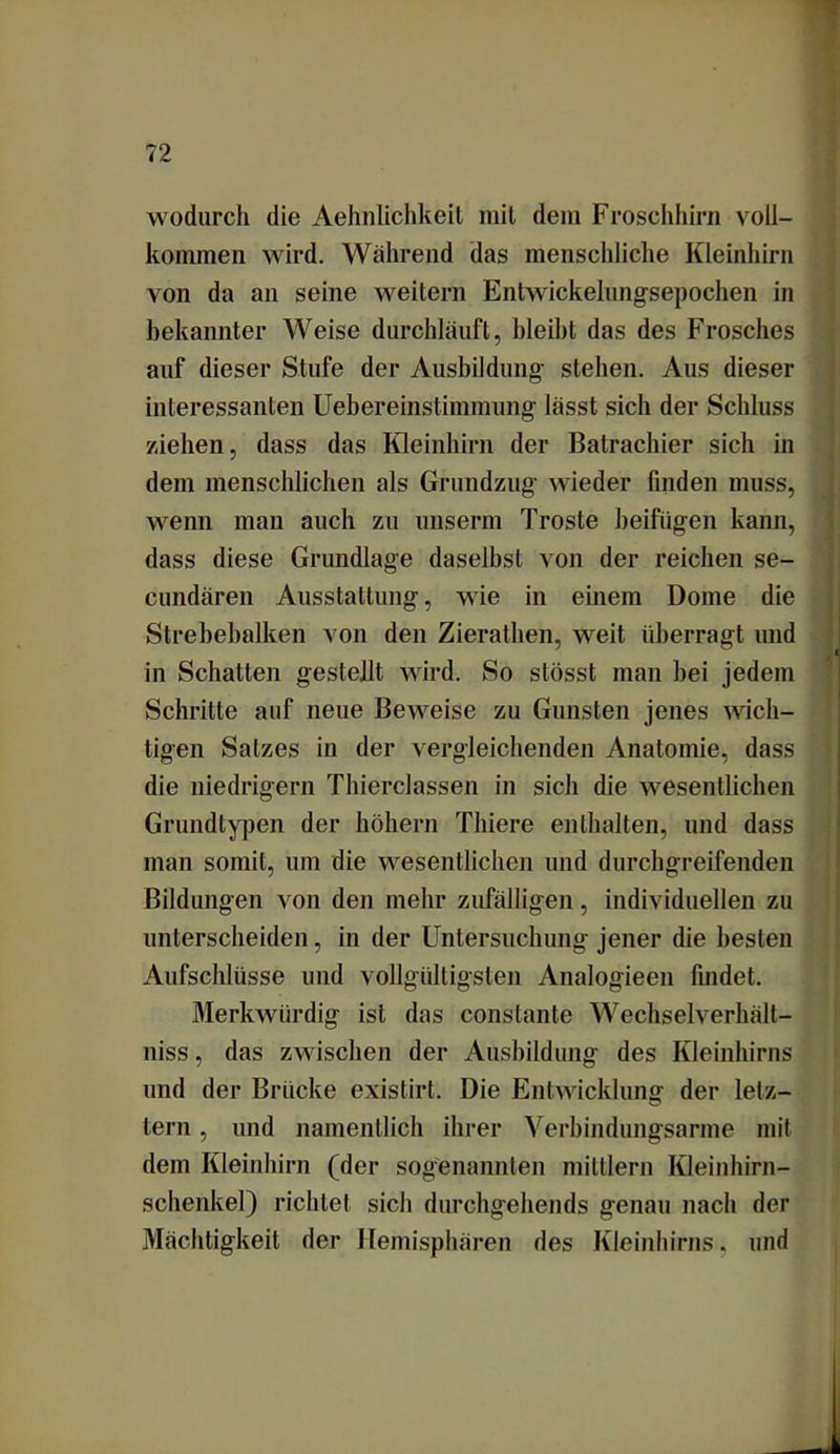 wodurch die Aehnlichkeit mit dem Froschhirn voll- kommen wird. Während das menschliche Kleinhirn von da an seine weitern Entwickelungsepochen in bekannter Weise durchläuft, bleibt das des Frosches auf dieser Stufe der Ausbildung stehen. Aus dieser interessanten Uebereinstimmung lässt sich der Schluss ziehen, dass das Kleinhirn der Batrachier sich in dem menschlichen als Grundzug wieder finden muss, wenn mau auch zu unserm Tröste beifügen kann, dass diese Grundlage daselbst von der reichen se- cundären Ausstattung, wie in einem Dome die Strebebalken von den Zierathen, weit überragt und in Schatten gestellt wird. So stösst man hei jedem Schritte auf neue Beweise zu Gunsten jenes wich- tigen Satzes in der vergleichenden Anatomie, dass die niedrigem Thierclassen in sich die wesentlichen Grundtypen der hohem Thiere enthalten, und dass man somit, um die wesentlichen und durchgreifenden Bildungen von den mehr zufälligen, individuellen zu unterscheiden, in der Untersuchung jener die besten Aufschlüsse und vollgültigsten Analogieen findet. Merkwürdig ist das conslante Wechselverhält- niss, das zwischen der Ausbildung des Kleinhirns und der Brücke existirt. Die Entwicklung der letz- tem , und namentlich ihrer Verbindungsarme mit dem Kleinhirn (der sogenannten miltlern Kleinhirn- schenke]) richtet sich durchgehends genau nach der Mächtigkeit der Hemisphären des Kleinhirns, und