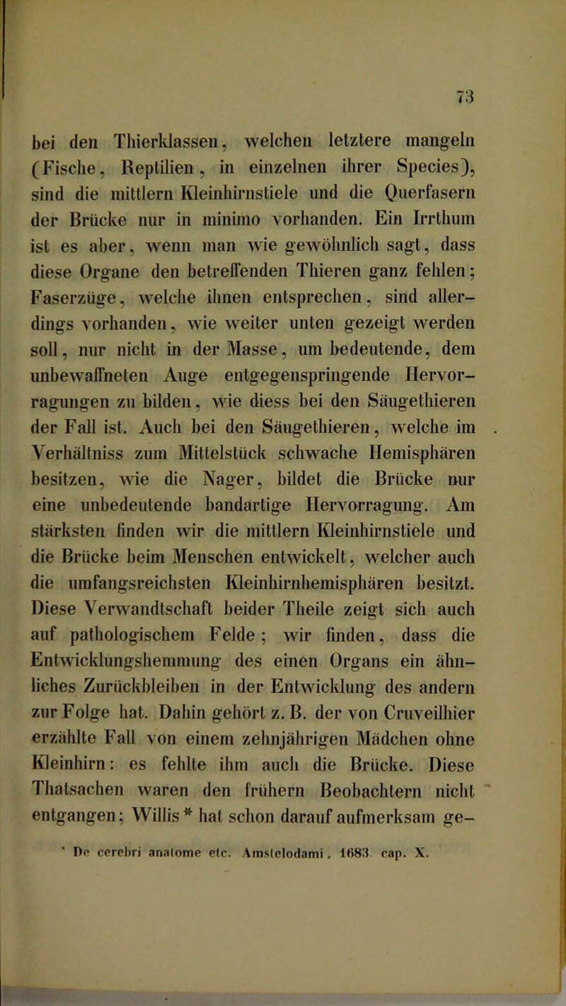 bei den Thierklassen, welchen letztere mangeln (Fische, Reptilien, in einzelnen ihrer Species), sind die mittlern Kleinhirnstiele und die Querfasern der Brücke nur in minimo vorhanden. Ein Irrthum ist es aber, wenn man wie gewöhnlich sagt, dass diese Organe den betreffenden Thieren ganz fehlen; Faserzüge, welche ihnen entsprechen, sind aller- dings vorhanden, wie weiter unten gezeigt werden soll, nur nicht in der Masse, um bedeutende, dem unbewaffneten Auge entgegenspringende Hervor- ragungen zu bilden, wie diess bei den Säugethieren der Fall ist. Auch bei den Säugethieren, welche im Verhältniss zum Mittelstück schwache Hemisphären besitzen, wie die Nager, bildet die Brücke nur eine unbedeutende bandartige Hervorragung. Am stärksten linden wir die mittlern Kleinhirnstiele und die Brücke beim Menschen entwickelt, welcher auch die umfangsreichsten Kleinhirnhemisphären besitzt. Diese Verwandtschaft beider Theile zeigt sich auch auf pathologischem Felde; wir finden, dass die Entwicklungshemmung des einen Organs ein ähn- liches Zurückbleiben in der Entwicklung des andern zur Folge hat. Dahin gehört z. B. der von Cruveilhier erzählte Fall von einem zehnjährigen Mädchen ohne Kleinhirn: es fehlte ihm auch die Brücke. Diese Thatsachen waren den frühem Beobachtern nicht entgangen; Willis* hat schon darauf aufmerksam ge- Dr ccrebri analome etc. Amslclodami, 1H83 cap. X.