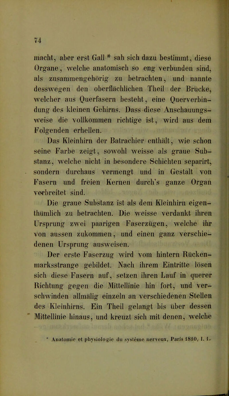 macht, aber erst Gail * sah sich dazu bestimmt, diese Organe, welche anatomisch so eng verbunden sind, als zusammengehörig zu betrachten, und nannte desswegen den oberflächlichen Theil der Brücke, welcher aus Querfasern besteht, eine Querverbin- dung des kleinen Gehirns. Dass diese Anschauungs- weise die vollkommen richtige ist, wird aus dem Folgenden erhellen. Das Kleinhirn der Batrachier enthält, wie schon seine Farbe zeigt, sowohl weisse als graue Sub- stanz, welche nicht in besondere Schichten separirt, sondern durchaus vermengt und in Gestalt von Fasern und freien Kernen durch’s ganze Organ verbreitet sind. Die graue Substanz ist als dem Kleinhirn eigen- thümlich zu betrachten. Die weisse verdankt ihren Ursprung zwei paarigen Faserzügen, welche ihr von aussen zukommen, und einen ganz verschie- denen Ursprung ausweisen. Der erste Faserzug wird vom hintern Rücken- marksstrange gebildet. Nach ihrem Eintritte lösen sich diese Fasern auf, setzen ihren Lauf in querer Richtung gegen die Mittellinie hin fort, und ver- schwinden allmälig einzeln an verschiedenen Stellen des Kleinhirns. Ein Theil gelangt bis über dessen Mittellinie hinaus, und kreuzt sich mit denen, welche * Anatomie et Physiologie du Systeme nerveux, Paris 1810, I. 1.