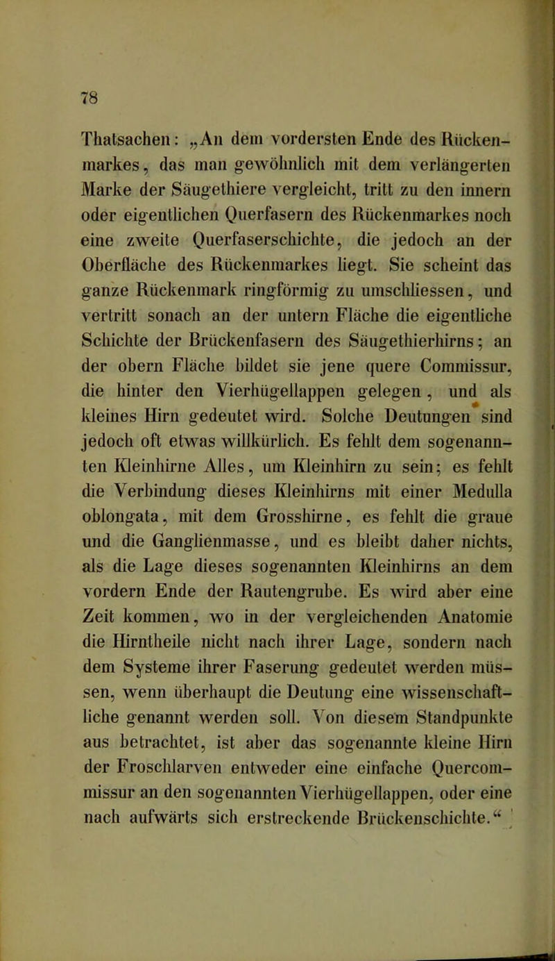 Thatsachen: „An dein vordersten Ende des Rücken- markes , das man gewöhnlich mit dem verlängerten Marke der Säugethiere vergleicht, tritt zu den imiern oder eigentlichen Querfasern des Rückenmarkes noch eine zweite Querfaserschichte, die jedoch an der Oberfläche des Rückenmarkes liegt. Sie scheint das ganze Rückenmark ringförmig zu umschliessen, und vertritt sonach an der untern Fläche die eigentliche Schichte der Brückenfasern des Säugethierhirns; an der obern Fläche bildet sie jene quere Commissur, die hinter den Vierhügellappen gelegen, und als kleines Hirn gedeutet wird. Solche Deutungen sind jedoch oft etwas willkürlich. Es fehlt dem sogenann- ten Kleinhirne Alles, um Kleinhirn zu sein; es fehlt die Verbindung dieses Kleinhirns mit einer Medulla oblongata, mit dem Grosshirne, es fehlt die graue und die Ganglienmasse, und es bleibt daher nichts, als die Lage dieses sogenannten Kleinhirns an dem vordem Ende der Rautengrube. Es wird aber eine Zeit kommen, wo in der vergleichenden Anatomie die Hirntheile nicht nach ihrer Lage, sondern nach dem Systeme ihrer Faserung gedeutet werden müs- sen, wenn überhaupt die Deutung eine wissenschaft- liche genannt werden soll. Von diesem Standpunkte aus betrachtet, ist aber das sogenannte kleine Hirn der Froschlarven entweder eine einfache Quercom- missur an den sogenannten Vierhügellappen, oder eine nach aufwärts sich erstreckende Brückenschichte.“
