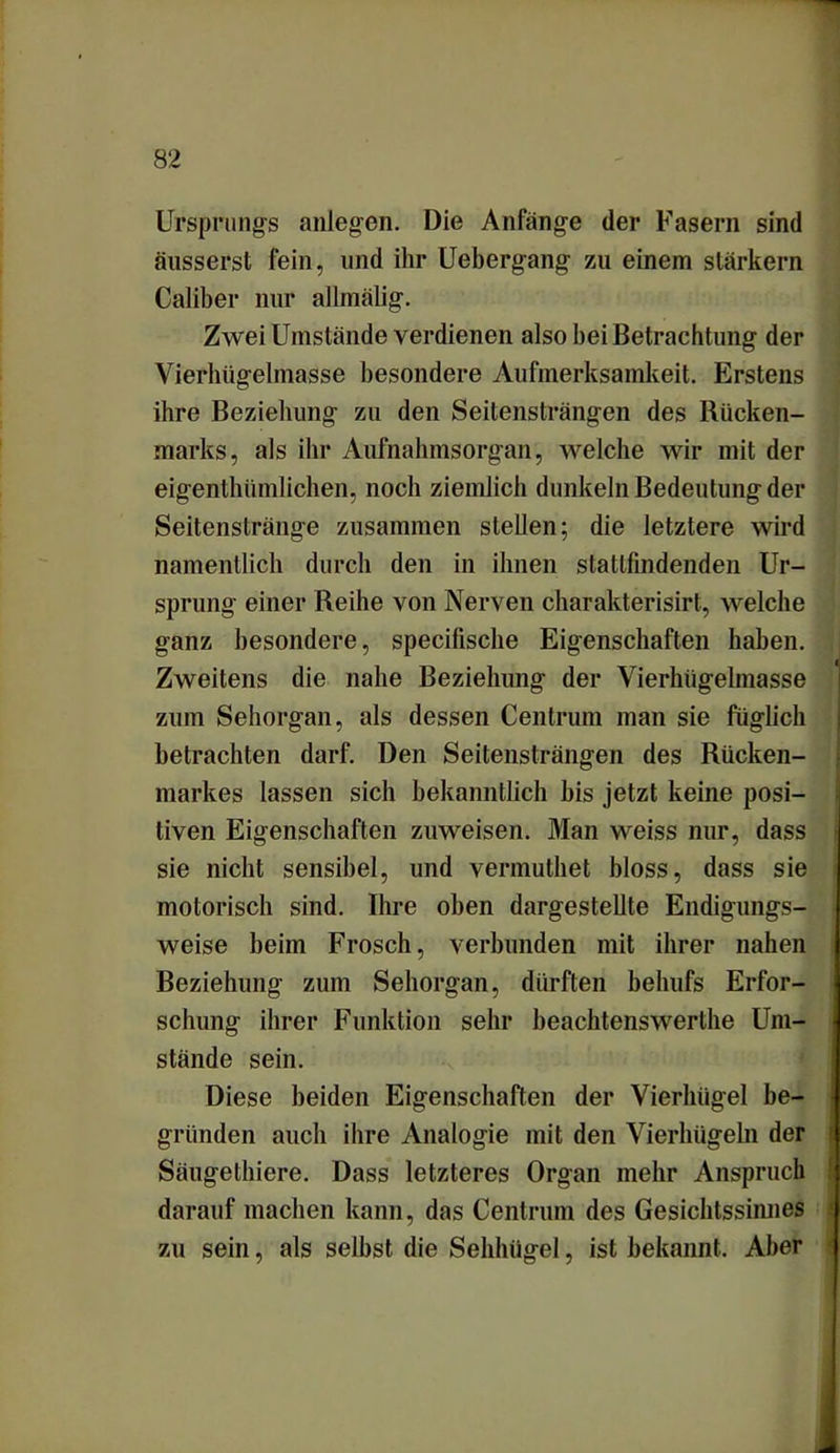 Ursprungs anlegen. Die Anfänge der Fasern sind äusserst fein, und ihr Uebergang zu einem starkem Caliber nur allmälig. Zwei Umstände verdienen also bei Betrachtung der Vierhügelmasse besondere Aufmerksamkeit. Erstens ihre Beziehung zu den Seitensträngen des Rücken- marks, als ihr Aufnahmsorgan, welche wir mit der eigentümlichen, noch ziemlich dunkeln Bedeutung der Seitenstränge zusammen stehen; die letztere wird namentlich durch den in ihnen stattfindenden Ur- sprung einer Reihe von Nerven charakterisirt, welche ganz besondere, specifische Eigenschaften haben. Zweitens die nahe Beziehung der Vierhügelmasse zum Sehorgan, als dessen Centrum man sie füglich betrachten darf. Den Seitensträngen des Rücken- markes lassen sich bekanntlich bis jetzt keine posi- tiven Eigenschaften zuweisen. Man weiss nur, dass sie nicht sensibel, und vennuthet bloss, dass sie motorisch sind. Ihre oben dargestellte Endigungs- weise beim Frosch, verbunden mit ihrer nahen Beziehung zum Sehorgan, dürften behufs Erfor- schung ihrer Funktion sehr beachtenswerte Um- stände sein. Diese beiden Eigenschaften der Vierhügel be- gründen auch ihre Analogie mit den Vierhügeln der Säugetiere. Dass letzteres Organ mehr Anspruch darauf machen kann, das Centrum des Gesichtssinnes zu sein, als selbst die Sehlnigel, ist bekannt. Aber