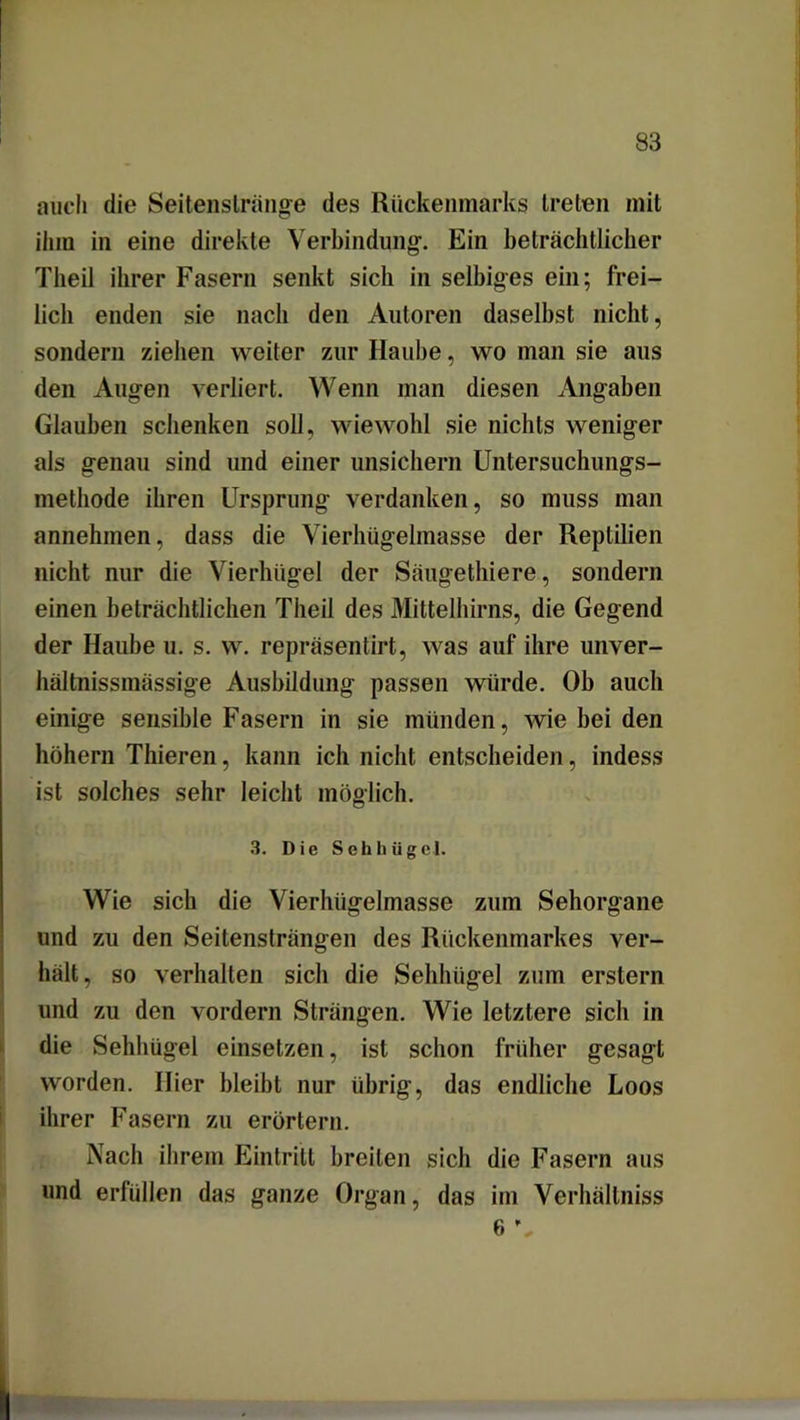 auch die Seitenslränge des Rückenmarks treten mit ihm in eine direkte Verbindung. Ein beträchtlicher Tlieil ihrer Fasern senkt sich in selbiges ein; frei- lieb enden sie nach den Autoren daselbst nicht, sondern ziehen weiter zur Haube, wo man sie aus den Augen verliert. Wenn man diesen Angaben Glauben schenken soll, wiewohl sie nichts weniger als genau sind und einer unsichern Untersuchungs- methode ihren Ursprung verdanken, so muss man annehmen, dass die Vierhügelmasse der Reptilien nicht nur die Vierhügel der Säugethiere, sondern einen beträchtlichen Tiieil des Mittelhirns, die Gegend der Haube u. s. w. repräsentirt, was auf ihre unver- hältnissmässige Ausbildung passen würde. Ob auch einige sensible Fasern in sie münden, wie bei den hohem Thieren, kann ich nicht entscheiden, indess ist solches sehr leicht möglich. 3. Die Sehhügcl. Wie sich die Vierhügelmasse zum Sehorgane und zu den Seitensträngen des Rückenmarkes ver- hält, so verhalten sich die Sehhügel zum erstem und zu den vordem Strängen. Wie letztere sich in die Sehhügel einsetzen, ist schon früher gesagt worden. Hier bleibt nur übrig, das endliche Loos ihrer Fasern zu erörtern. Nach ihrem Eintritt breiten sich die Fasern aus und erfüllen das ganze Organ, das im Verhältnis 6