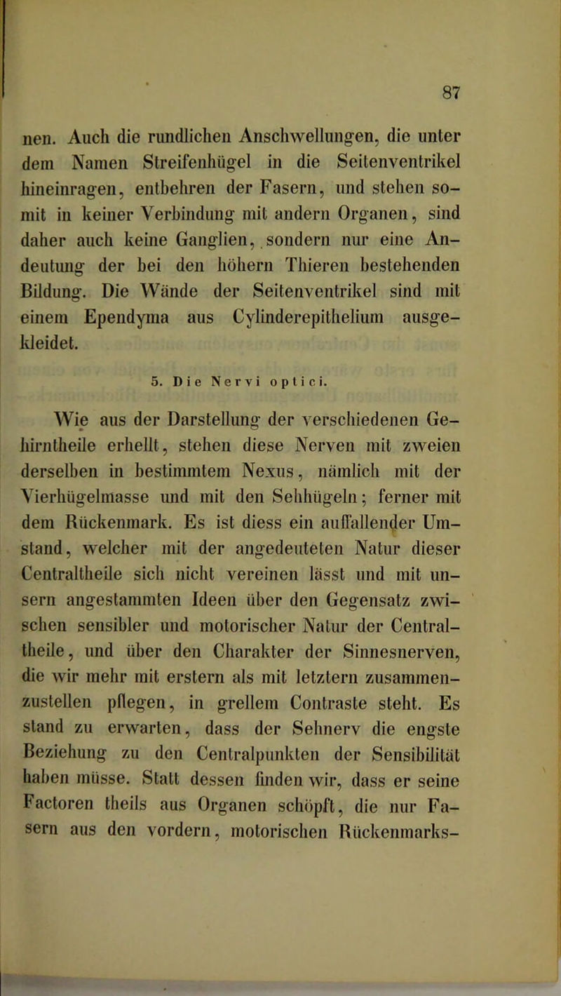 neu. Auch die rundlichen Anschwellungen, die unter dein Namen Streifenhügel in die Seitenventrikel hineinragen, entbehren der Fasern, und stehen so- mit in keiner Verbindung mit andern Organen, sind daher auch keine Ganglien, sondern nur eine An- deutung der bei den hohem Thieren bestehenden Bildung. Die Wände der Seitenventrikel sind mit einem Ependyma aus Cylinderepithelium ausge- kleidet. 5. Die Nervi optici. Wie aus der Darstellung der verschiedenen Ge- hirntheile erhellt, stehen diese Nerven mit zweien derselben in bestimmtem Nexus, nämlich mit der Vierhügelmasse und mit den Sehhügeln; ferner mit dem Rückenmark. Es ist diess ein auffallender Um- stand, welcher mit der angedeuteten Natur dieser Centraltheile sich nicht vereinen lässt und mit un- sern angestammten Ideen über den Gegensatz zwi- schen sensibler und motorischer Natur der Central- theile , und über den Charakter der Sinnesnerven, die wir mehr mit erstem als mit letztem zusammen- zustellen pflegen, in grellem Contraste steht. Es stand zu erwarten, dass der Sehnerv die engste Beziehung zu den Centralpunkten der Sensibilität haben müsse. Statt dessen linden wir, dass er seine Factoren theils aus Organen schöpft, die nur Fa- sern aus den vordem, motorischen Rückenmarks-