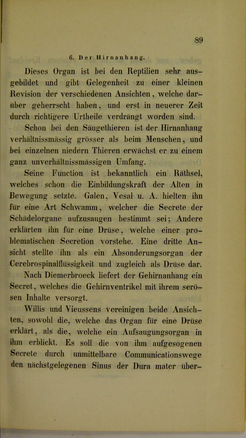 G. Der H i r n a n h a n g. Dieses Organ ist bei den Reptilien sehr aus- gebildet und gibt Gelegenheit zu einer kleinen Revision der verschiedenen Ansichten, welche dar- über geherrscht haben, und erst in neuerer Zeit durch richtigere Urtheile verdrängt worden sind. Schon bei den Säugethieren ist der Hirnanhang verhältnissmässig grösser als beim Menschen, und bei einzelnen niedern Thieren erwächst er zu einem ganz unverhältnissmässigen Umfang. Seine Function ist bekanntlich ein Räthsel, welches schon die Einbildungskraft der Alten in Bewegung setzte. Galen, Vesal u. A. hielten ihn für eine Art Schwamm, welcher die Secrete der Schädelorgane aufzusaugen bestimmt sei; Andere erklärten ihn für eine Drüse, welche einer pro- blematischen Secretion vorstehe. Eine dritte An- sicht stellte ihn als ein Absonderungsorgan der Cerebrospinalflüssigkeit und zugleich als Drüse dar. Nach Diemerbroeck liefert der Gehirnanhang ein Secret, welches die Gehirnventrikel mit ihrem serö- sen Inhalte versorgt. Willis und Vieussens vereinigen beide Ansich- ten, sowohl die, welche das Organ für eine Drüse erklärt, als die, welche ein Aufsaugungsorgan in ihm erblickt. Es soll die von ihm aufgesogenen Secrete durch unmittelbare Communicationswege den nächstgelegenen Sinus der Dura mater über-