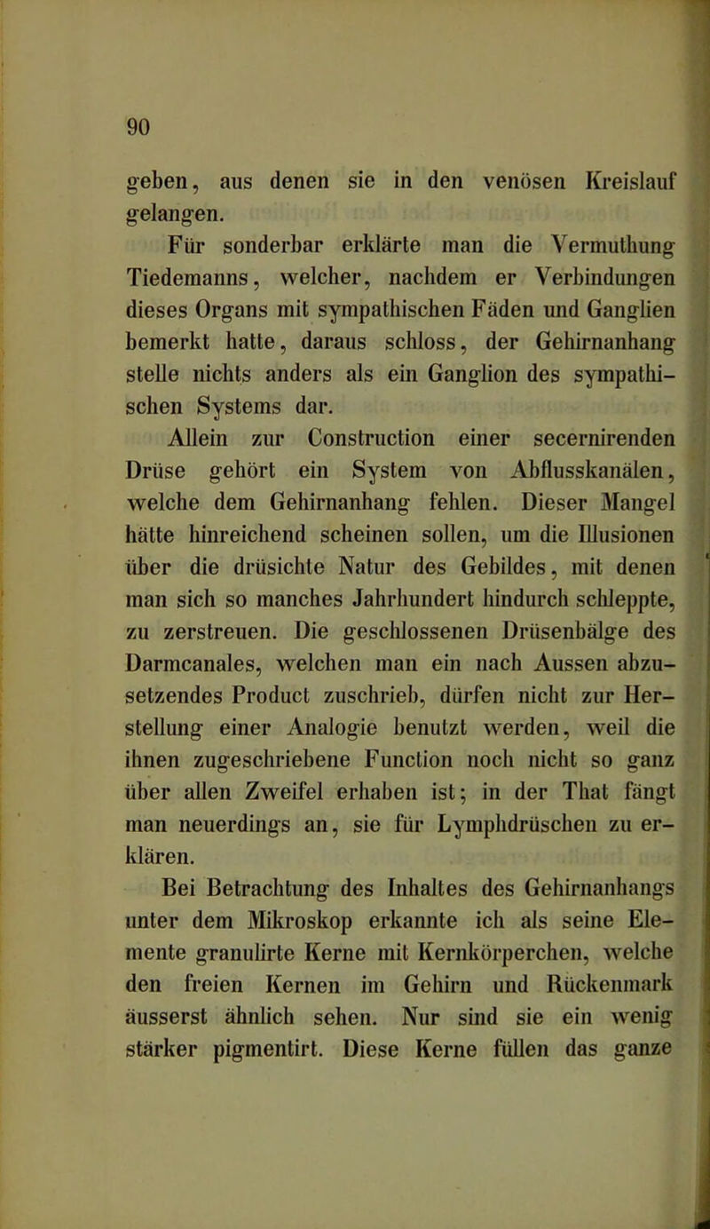 geben, aus denen sie in den venösen Kreislauf gelangen. Für sonderbar erklärte man die Vermutliung Tiedemanns, welcher, nachdem er Verbindungen dieses Organs mit sympathischen Faden und Ganglien bemerkt hatte, daraus schloss, der Gehirnanhang stelle nichts anders als ein Ganglion des sympathi- schen Systems dar. Allein zur Construction einer secernirenden Drüse gehört ein System von Abflusskanälen, welche dem Gehirnanhang fehlen. Dieser Mangel hätte hinreichend scheinen sollen, um die Illusionen über die drüsichte Natur des Gebildes, mit denen man sich so manches Jahrhundert hindurch schleppte, zu zerstreuen. Die geschlossenen Drüsenbälge des Darmcanales, welchen man ein nach Aussen abzu- selzendes Product zuschrieb, dürfen nicht zur Her- stellung einer Analogie benutzt werden, weil die ihnen zugeschriebene Function noch nicht so ganz über allen Zweifel erhaben ist; in der That fängt man neuerdings an, sie für Lymphdrüschen zu er- klären. Bei Betrachtung des Inhaltes des Gehirnanhangs unter dem Mikroskop erkannte ich als seine Ele- mente granulirte Kerne mit Kernkörperchen, welche den freien Kernen im Gehirn und Rückenmark äusserst ähnlich sehen. Nur sind sie ein wenig stärker pigmentirt. Diese Kerne füllen das ganze .. .... —