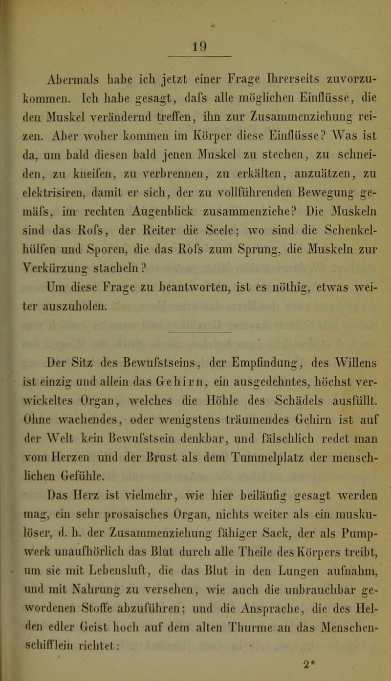 Abermals habe ich jetzt einer Frage Ihrerseits ziivorzu- kommeu. Ich habe gesagt, dafs alle möghchen Einflüsse, die den Muskel verändernd treffen, ihn zur Zusammenziehung rei- zen. Aber woher kommen im Körper diese Einflüsse? Was ist da, um bald diesen bald jenen Muskel zu stechen, zu schnei- den, zu kneifen, zu verbrennen, zu erkälten, anzuätzen, zu elektrisiren, damit er sich, der zu vollführenden Bewegung ge- mäfs, im rechten Augenblick zusammenziehe? Die Muskeln sind das Rofs, der Reiter die Seele; wo sind die Schenkel- hüllen und Sporen, die das Rofs zum Sprung, die Muskeln zur Verkürzung stacheln? Um diese Frage zu beantworten, ist cs nöthig, etwas wei- ter auszuholen. Der Sitz des Bewufstseins, der Empfindung, des Willens ist einzig und allein das Gehirn, em ausgedehntes, höchst ver- wickeltes Organ, Avelches die Höhle des Schädels ausfüllt. Ohne wachendes, oder wenigstens träumendes Gehirn ist auf der Welt kein Bewufstsein denld)ar, und fälschlich redet man vom Herzen und der Brust als dem Tummelplatz der mensch- lichen Gefühle. Das Herz ist vielmehr, wie hier beiläufig gesagt werden mag, ein sehr prosaisches Organ, nichts weiter als ein musku- löser, d. h. der Zusammenziehung fähiger Sack, der als Pump- werk unaufhörlich das Blut durch alle Thcile des Körpers treibt, um sie mit Lebensluft, die das Blut in den Lungen aufnahm, und mit Nahrung zu versehen, wie auch die unbrauchbar ge- wordenen Stoffe abzuführen; und die Ansprache, die des Hel- den edler Geist hoch auf dem alten Tlmrmc an das Menschen- schifflein richtet: 2*