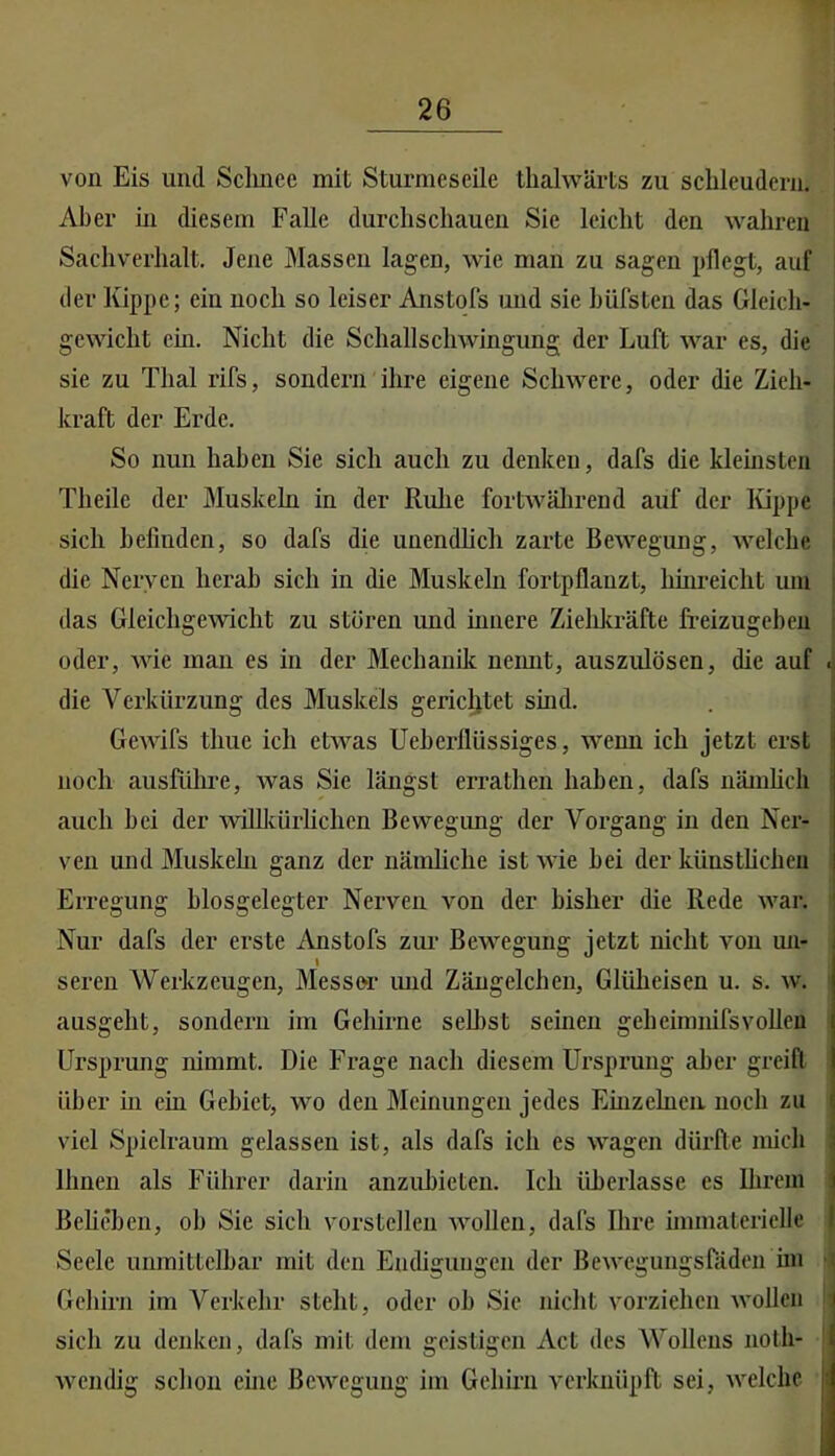von Eis und Sclmec mit Stiirmeseile tlialwärts zu schleudern. Aber in diesem Falle durchschauen Sie leicht den wahren Sachverhalt. Jene Massen lagen, wie man zu sagen pflegt, auf der Kippe; ein noch so leiser Anstofs und sie hüfsten das Gleich- gewicht ein. Nicht die Schall Schwingung der Luft war es, die sie zu Thal rifs, sondern ihre eigene Schwere, oder die Zieh- kraft der Erde. So nun haben Sie sich auch zu denken, dafs die kleinsten Theile der Muskeln in der Ruhe fortwälirend auf der lüppe sich befinden, so dafs die unendlich zarte Bewegung, welche die Nerven herab sich in die Muskeln fortpflanzt, Imn-eicht um das Gleichgewicht zu stören und hmere Zieliliräfte freizugeben oder, wie man es in der Mechanik neimt, auszulösen, die auf die Verkürzung des Muskels gerichtet sind. Gewifs thue ich ctAAms Ueherllüssiges, wenn ich jetzt erst noch ausführe, was Sie längst errathen haben, dafs nämlich auch hei der willlcürhchcn Bewegimg der Vorgang in den Ner- ven und Muskehl ganz der nämhche ist wie hei der künstlichen Erregung hlosgelegter Nerven von der bisher die Rede war. Nur dafs der erste Anstofs zur Bewegung jetzt nicht von un- t seren Werkzeugen, Messer luid Zängelchen, Gliiheisen u. s. w. ausgeht, sondern im Gehirne seihst seinen geheimmfsvollen Ursprung nimmt. Die Frage nach diesem Ursprung aber greift über in ein Gebiet, wo den Meinungen jedes Einzelnen noch zu viel Spielraum gelassen ist, als dafs ich es wagen dürfte mich Ihnen als Führer darin anzuhieten. Ich überlasse es Ihrem Beheben, ob Sie sich vorstcllen Avollen, dafs Ihre immaterielle Seele unmittelbar mit den Endigungen der Bewegungsftiden im Gehirn im Verkehr steht, oder ob Sie nicht vorziehen wollen sich zu denken, dafs mit dem geistigen Act des Wollens noth- wendig sclion ehie Bewegung im Gehirn verknüpft sei, welche