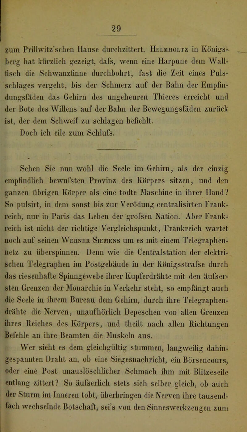zum Prillwitz’sclien Hause durchzittert. Helmholtz in Königs- berg hat kürzlich gezeigt, dafs, wenn eine Harpune dem Wall- lisch die Scliwanzfmne durchhohrt, fast die Zeit eines Puls- schlages vergeht, bis der Schmerz auf der Bahn der Empfin- dungsfiiden das Gehirn des ungeheuren Thieres erreicht und der Bote des Willens auf der Bahn der Bewegungsräden zurück ist, der dem Schweif zu schlagen befiehlt. Doch ich eile zum Schlufs. Sehen Sie nun wohl die Seele im Gehirn, als der einzig empfindheh be^vufsten Provinz des Körpers sitzen, und d«n ganzen übrigen Körper als eine todte Maschine in ihrer Hand? So pulsirt, in dem sonst bis zur Verödung centrahsirten Frank- reich, nur in Paris das Lehen der grofsen Nation. Al)er Frank- reich ist nicht der richtige Vergleichspunkt, Frankreich wartet noch auf seinen Werner Siemens um es mit einem Telegraphen- netz zu überspinuen. Denn ^vie die Ceutralstatiou der elektri- schen Telegraphen im Postgebäude in der Königsstrafse durch das riesenhafte Spinngewebe ihrer Kupferdrähte mit den äufser- sten Grenzen der Monarchie in Verkehr steht, so empfängt auch die Seele in ihrem Bureau dem Gehirn, durch ilire Telegraphen- drähte die Nerven, unaufhörheh Depeschen von allen Grenzen ihres Reiches des Körpers, und theilt nach allen Richtungen Befehle an ilire Beamten die Muskeln aus. Wer sieht es dem gleichgültig stummen, langweilig dahin- gespannten Draht an, ob eine Siegesnaehricht, ein Börsencours, oder eine Post unauslöschlicher Schmach ihm mit Blitzeseile entlang zittert? So äufserheh stets sich selber gleich, ob auch der Sturm im hmeren tobt, überbrmgen die Nerven ilire tausend- fach wechselnde Botschaft, sei’s von den Sinnes Werkzeugen zum