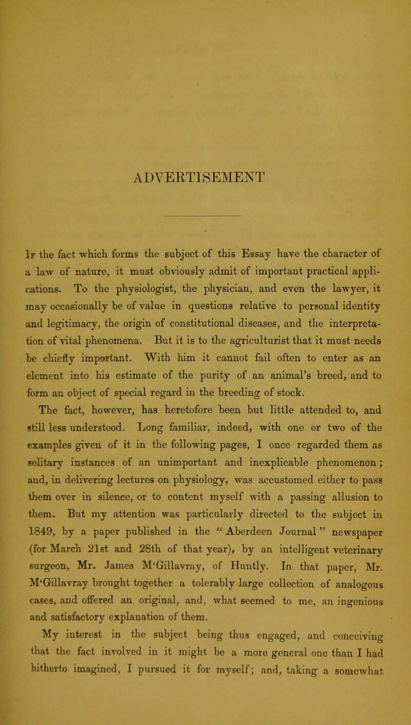 ADVERTISEMENT If the fact which forms the subject of this Essay have the character of a law of nature, it must obviously admit of important practical appli- cations. To the physiologist, the physician, and even the lawyer, it may occasionally be of value in questions relative to personal identity and legitimacy, the origin of constitutional diseases, and the interpreta- tion of vital phenomena. But it is to the agriculturist that it must needs be chiefly important. With him it cannot fail often to enter as an element into his estimate of the purity of an animal’s breed, and to form an object of special regard in the breeding of stock. The fact, however, has heretofore been but little attended to, and still less understood. Long familiar, indeed, with one or two of the examples given of it in the following pages, I once regarded them as solitary instances of an unimportant and inexplicable phenomenon; and, in delivering lectures on physiology, was accustomed either to pass them over in silence, or to content myself with a passing allusion to them. But my attention was particularly directed to the subject in 1849, by a paper published in the “ Aberdeen Journal ” newspaper (for March 21st and 28th of that year), by an intelligent veterinary surgeon, Mr. James M'Gillavray, of Huntly. In that paper, Mr. M'Gillavray brought together a tolerably large collection of analogous cases, and offered an original, and, what seemed to me, an ingenious and satisfactory explanation of them. My interest in the subject being thus engaged, and conceiving that the fact involved in it might be a more general one than I had hitherto imagined, I pursued it for myself; and, taking a somewhat