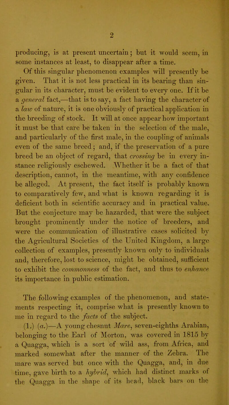 producing, is at present uncertain; but it would seem, in some instances at least, to disappear after a time. Of this smgular phenomenon examples will presently he given. That it is not less practical in its hearing than sin- gular in its character, must he evident to eveiy one. If it be a general fact,—that is to say, a fact having the character of a law of nature, it is one obviously of practical application in the hreedmg of stock. It will at once appear how important it must he that care he taken in the selection of the male, and particularly of the first male, in the coupling of animals even of the same breed; and, if the preservation of a pure breed be an object of regard, that crossing he in every in- stance religiously eschewed. Whether it he a fact of that description, cannot, in the meantime, with any confidence be alleged. At present, the fact itself is probably known to comparatively few, and what is known regarding it is deficient both in scientific accuracy and in practical value. But the conjecture may be hazarded, that were the subject brought prominently under the notice of breeders, and were the communication of illustrative cases solicited by the Agricultural Societies of the United Kmgdom, a large collection of examples, presently known only to individuals and, therefore, lost to science, might be obtained, sufficient to exhibit the commonness of the fact, and thus to enhance its importance in public estimation. The following examples of the phenomenon, and state- ments respecting it, comprise what is presently known to me in regard to the facts of the subject. (1.) [a.)—A young chesnut Mare^ seven-eighths Arabian, belonging to the Earl of Morton, was covered in 1815 by a Quagga, which is a sort of wild ass, from Africa, and marked somewhat after the manner of the Zebra. The mare was served but once with the Quagga, and, in due time, gave birth to a hybrid^ which had distinct marks ot the Quagga in the shape of its head, black bars on tlie