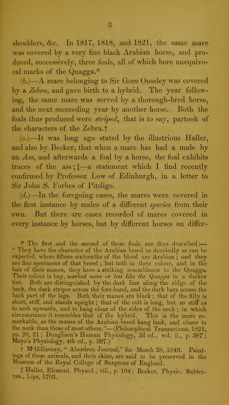 shoulders, &c. In 1817, 1818, and 1821, the same mare was eovered by a veiy fine black Arabian horse, and pro- duced, successively, three foals, all of which bore unequivo- cal marks of the Quagga.* (i.)—A mare belonging to Sir Gore Ouseley was covered by a Zebra^ and gave birth to a hybrid. The year follow- ing, the same mare was served by a thorough-bred horse, and the next succeeding year by another horse. Both the foals thus produced were striped^ that is to say, partook of the characters of the Zebra.f (c.)—It was long ago stated by the illustrious Haller, and also by Becker, that when a mare has had a mule by an Ass, and afterwards a foal by a horse, the foal exhibits traces of the ass ; \—a statement which I find recently confinned by Professor Low of Edinburgh, in a letter to Sir John S. Forbes of Pitsligo. id.)—In the foregoing cases, the mares were covered in the first instance by males of a different species from their own. But there are cases recorded of mares covered in every instance by horses, but by different horses on diffei- * The first and the second of these foals are thus described:— “ They have the character of the Arabian breed as decidedly as can be expected, where fifteen-sixteenths of the blood are Arabian ; and they are fine specimens of that breed ; but both in their colour, and in the hair of their manes, they have a striking resemblance to the Quagga. Their colour is bay, marked more or less like the Quagga in a darker tint. Both are distinguished by the dark line along the ridge of the back, the dark stripes across the fore-hand, and the dark bars across the back part of the legs. Both their manes are black; that of the filly is short, stiff, and stands upright; that of the colt is long, but so stift' as to arch upwards, and to hang clear of the sides of the neck ; in which circumstance it resembles that of the hybrid. This is the more re- markable, as the manes of the Arabian breed hang lank, and closer to the neck than those of most others.”—(Philosophical Transactions, 1821, pp. 20, 21; punglison’s Human Physiology, 3d cd., vol. ii., p. 387; Mayo’s Physiology, 4th ed., p. 397.) t M'Gillavray, “ Aberdeen Journal,” for March 28, 1849. Paint- ings of these animals, and their skins, are said to be preserved in the Museum of the Royal College of Surgeons of England. I Haller, Element. Physiol., viii., p. 104; Becker, Physic. Subter- ran., Lips, 1703.