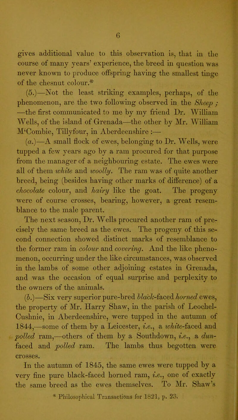 gives additional value to this observation is, that in the course of many years’ experience, the breed in question was never known to produce offspring having the smallest tinge of the chesnut colour.* (5.)—Not the least strildng examples, perhaps, of the phenomenon, are the two following observed in the She&p ; —the first communicated to me by my fi’iend Dr. Wilham Wells, of the island of Grenada—the other by Mr. William M‘Comhie, Tillyfour, in Aberdeenshire :— (a.)—A small flock of ewes, belonging to Dr. Wells, were tupped a few years ago by a ram procured for that purpose from the manager of a neighbouring estate. The ewes were all of them white and woolly. The ram was of quite another breed, being (besides having other marks of difference) of a chocolate colour, and hairy like the goat. The progeny were of course crosses, bearing, however, a great resem- blance to the male parent. The next season. Dr. Wells procured another ram of pre- cisely the same breed as the ewes. The progeny of this se- cond connection showed distinct marks of resemblance to the former ram in colour and covering. And the like pheno- menon, occurring under the like circmnstances, was observed in the lambs of some other adjoining estates in Grenada, and was the occasion of equal sui’prise and perplexity to the owners of the animals. (b.)—Six very superior pime-bred iZac/r-faced horned ewes, the property of Mr. Harry Shaw, in the pai’ish of Leochel- Cushnie, in Aberdeenshme, were tupped in the autumn of 1844,—some of them by a Leicester, f.e., a zc/iffe-faced and polled ram,—others of them by a Southdown, f.e., a dun- faced and polled ram. The lambs thus begotten were crosses. In the autunm of 1845, the same ewes were tupped by a very fine pxire black-faced horned ram, f.e., one of exactly the same breed as the ewes themselves. To Mr. Shaw’s * Philosophical Transactions for 1821, p. 23.