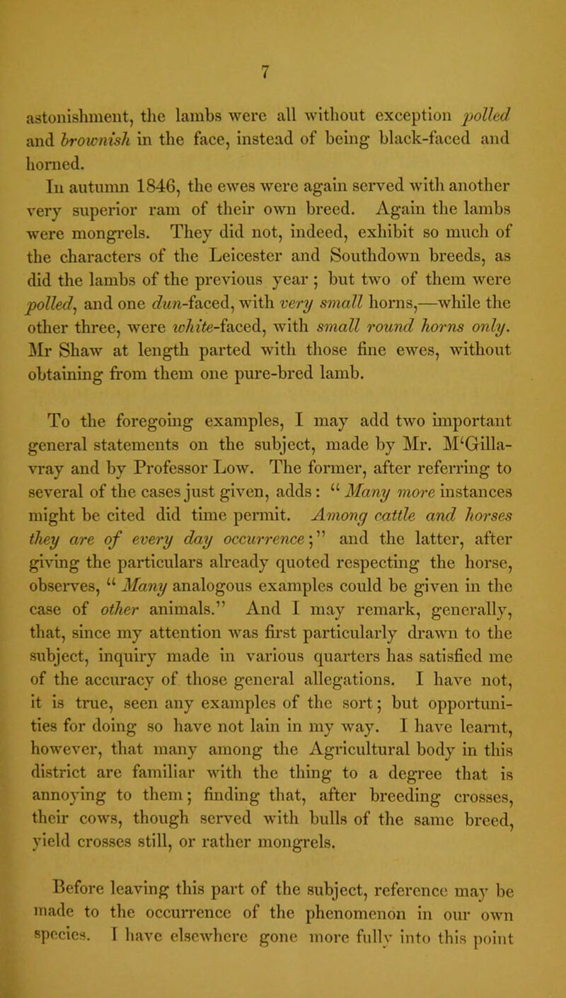 astonishment, tlie lambs were all without exception liolled and brownish in the face, instead of being black-faced and homed. In autimm 1846, the ewes were again served with another very superior ram of their o-svn breed. Again the lambs were mongrels. They did not, indeed, exhibit so much of the characters of the Leicester and Southdown breeds, as did the lambs of the previous year ; but two of them were polled^ and one <7im-faced, with very small horns,—while the other three, were Wn'^e-faced, with small round horns only. ]\Ir Shaw at length parted with those fine ewes, without obtaining from them one pure-bred lamb. To the foregomg examples, I may add two important general statements on the subject, made by Mr. M‘Gilla- vray and by Professor Low. The former, after referring to several of the cases just given, adds : “ Many more instanees might be cited did time permit. Among cattle and horses they are of every day occurrence f and the latter, after giving the partieulars already quoted respecting the horse, observ’^es, “ Many analogous examples could be given in the case of other animals.” And I may remark, generally, that, since my attention was fii’st particularly drawn to the subject, inquiry made in various quarters has satisfied me of the aceiu’acy of those general allegations. I have not, it is tme, seen any examples of the sort; but opportuni- ties for doing so have not lain in my way. I have leamt, however, that many among the Agricultural body in this district are familiar with the thing to a degi’ee that is annoying to them; finding that, after breeding crosses, their cows, though served with bulls of the same breed, yield crosses still, or rather mongrels. Before leaving this part of the subject, reference may be made to the occurrence of the phenomenon in our own species. I have elsewhere gone more fully into this point