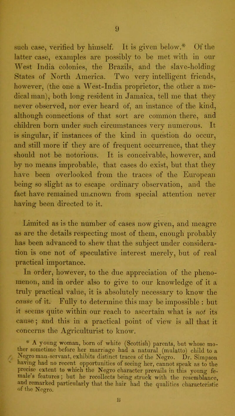 such case, vei-ified by himself. It is given below.* Of the latter case, examples are possibly to be met with in our West India colonies, the Brazils, and the slave-holding States of North America. Two very intelligent friends, however, (the one a West-India proprietor, the other a me- dical man), both long resident in Jamaica, tell me that they never observed, nor ever heard of, an instance of the kind, although connections of that sort are common there, and children born under such circumstances very numerous. It is singular, if instances of the kind in question do occur, and still more if they are of frequent occurrence, that they should not be notorious. It is conceivable, however, and by no means unprobable, that cases do exist, but that they have been overlooked from the traces of the European bemg so slight as to escape ordinary observation, and the fact have remained unxnown from special attention never having been directed to it. Limited as is the number of cases now given, and meagre as are the details respecting most of them, enough probably has been advanced to shew that the subject mider considera- tion is one not of speculative interest merely, but of real practical importance. In order, however, to the due appreciation of the pheno- menon, and in order also to give to our knowledge of it a tnily practical value, it is absolutely necessary to know the came of it. Fully to determine this may be impossible : but it seems quite within our reach to ascertain what is not its cause; and this in a practical point of view is all that it eoncenis the Agi’iculturlst to know. * A young woman, born of white (Scottish) parents, but whose mo- ther sometime before her marriage had a natural (mulatto) child to a ' Negro man-servant, exhibits distinct traces of the Negro. Dr. Simpson having had no recent opportunities of seeing her, cannot speak ns to the precise extent to which the Negro character prevails in tnis young fe- male’s features; but he recollects being struck with the resemblance, and remarked pjirticularly that the hair had the qualities characteristic of tlie Negro. li