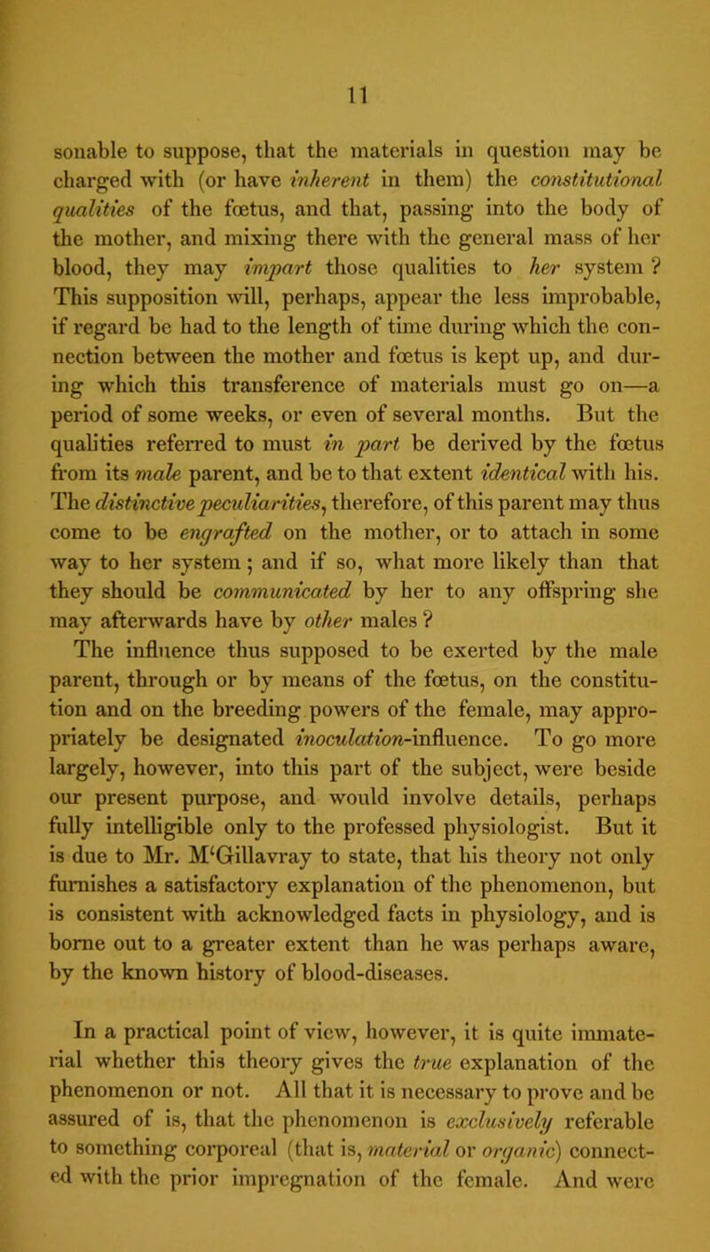 f sonable to suppose, that the materials in question may he charged with (or have inherent in them) the constitutional qualities of the foetus, and that, passing into the body of the mother, and mixing there with the general mass of her blood, they may impart those qualities to her system ? This supposition will, perhaps, appear the less improbable, if regard he had to the length of time during which the con- nection between the mother and foetus is kept up, and dur- ing which this transference of materials must go on—a period of some weeks, or even of several months. But the qualities referred to must in part be derived by the foetus from its male parent, and be to that extent identical Avith his. The distinctive peculiarities^ therefore, of this parent may thus come to be engrafted on the mother, or to attach in some way to her system; and if so, what more likely than that they should be communicated by her to any offspring she may afterwards have by other males ? The influence thus supposed to be exerted by the male parent, through or by means of the foetus, on the constitu- tion and on the breeding powers of the female, may appi'O- priately be designated fnocttZaifow-influence. To go more largely, however, into this part of the subject, were beside our present purpose, and would involve details, perhaps fidly intelligible only to the professed physiologist. But it is due to Mr. M‘Gillavray to state, that his theory not only furnishes a satisfactory explanation of the phenomenon, but is consistent with acknowledged facts in physiology, and is borne out to a greater extent than he was perhaps aware, by the known history of blood-diseases. In a practical point of view, however, it Is quite immate- rial whether this theory gives the true explanation of the phenomenon or not. All that it is necessary to prove and be assured of is, that the phenomenon is exclusively referable to something coi*poreal (that is, material or organic) connect- ed with the prior Impregnation of the female. And were