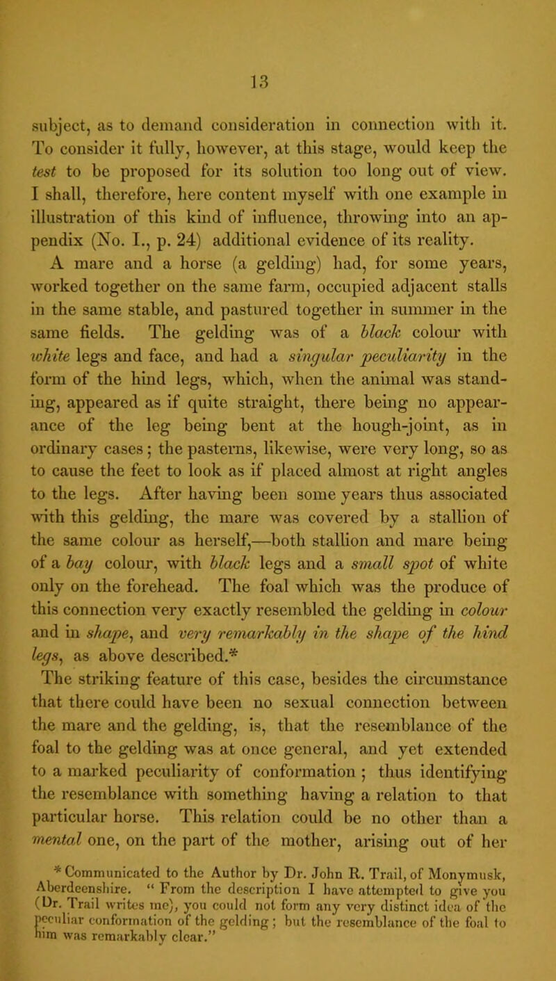 subject, as to demand consideration in connection with it. To consider it fully, however, at this stage, would keep the test to be proposed for its solution too long out of view. I shall, therefore, here content myself with one example in illustration of this kmd of influence, throwing into an ap- pendix (No. I., p. 24) additional evidence of its reality. A mare and a horse (a gelding) had, for some years, woi’ked together on the same farm, occupied adjacent stalls in the same stable, and pastured together in summer in the same fields. The gelding was of a black colour with ^chite legs and face, and had a singular peculiarity in the form of the hind legs, which, when the anunal was stand- ing, appeared as if quite straight, there being no appear- ance of the leg bemg bent at the hough-joint, as in ordinary cases; the pasterns, likewise, were very long, so as to cause the feet to look as if placed almost at right angles to the legs. After having been some years thus associated with this geldmg, the mare was covered by a stallion of the same colour as herself,—both stallion and mare being of a hay colour, with black legs and a small spot of white only on the forehead. The foal which was the produce of this connection very exactly resembled the gelding in colour and m sJiape^ and very remarkably in the shape of the hind legs^ as above described.* The striking feature of this case, besides the circumstance that there could have been no sexual connection between the mare and the gelding, is, that the resemblance of the foal to the gelding was at once general, and yet extended to a marked peculiarity of conformation ; thus identifying the resemblance with something having a relation to that particular horse. This relation could be no other than a mental one, on the part of the mother, arising out of her * Communicated to the Author by Dr. John R. Trail, of Monymusk, Aberdeenshire. “ From the description I have attempted to give you (Cr. Trail writes mo), you could not form any very distinct idea of the peculiar conformation of the gelding; but the resemblance of the foal 1o him was remarkably clear.”
