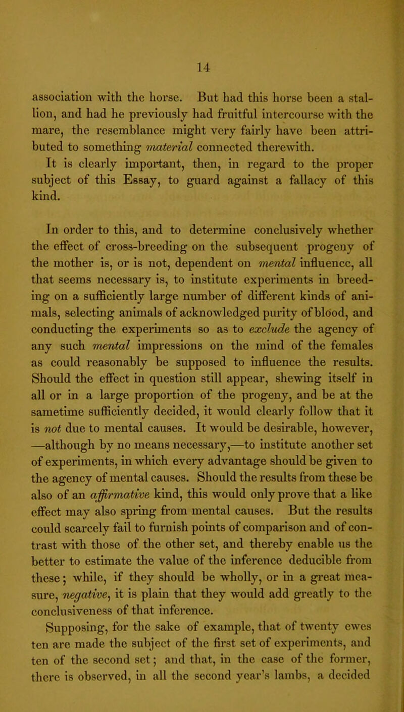 association with the hoi'se. But had this horse been a stal- lion, and had he previously had fruitful intercourse with the mare, the resemblance might very fairly have been attri- buted to something material coimected therewith. It is clearly important, then, in regard to the proper subject of this Essay, to guard against a fallacy of this kind. In order to this, and to determine conclusively whether the effect of cross-breeding on the subsequent progeny of the mother is, or is not, dependent on mental influence, aU that seems necessary is, to institute experiments in breed- ing on a sufficiently large number of different kinds of ani- mals, selecting animals of acknowledged purity of blood, and conducting the experiments so as to exclude the agency of any such mental impressions on the mind of the females as could reasonably be supposed to influence the results. Should the efiect in question still appear, shewing itself in all or in a large proportion of the progeny, and be at the sametime sufficiently decided, it would clearly follow that it is not due to mental causes. It would be desirable, however, —although by no means necessary,—to institute another set of experiments, in which every advantage should be given to the agency of mental causes. Should the results from these be also of an affirmative kind, this would only prove that a like effect may also spring fi'om mental causes. But the results could scarcely fail to furnish points of comparison and of con- trast with those of the other set, and thereby enable us the better to estimate the value of the inference deducible fi-om these; while, if they should be wholly, or in a gi*eat mea- sure, negative^ it is plain that they would add greatly to the conclusiveness of that inference. Siipposing, for the sake of example, that of twenty ewes ten are made the subject of the first set of experiments, and ten of the secojid set; and that, in the case of the former, there is observed, in all the second year’s lambs, a decided