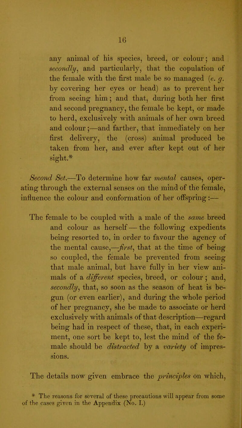 IG any animal of his species, breed, or colour; and secondly^ and particularly, that the copulation of the female with the first male be so managed (e. g. by covering her eyes or head) as to prevent her from seeing him; and that, during both her first and second pregnancy, the female be kept, or made to herd, exclusively with animals of her own breed and colour;—and farther, that immediately on her first delivery, the (cross) animal produced be taken from her, and ever after kept out of her sight.* Second Set.—To determine how far mental causes, oper- ating through the external senses on the mind of the female, influence the colour and conformation of her offspring:— The female to be coupled with a male of the same breed and colom' as herself — the following expedients being resorted to, in order to favour the agency of the mental cause,—-first., that at the time of being so coupled, the female be prevented from seeing that male animal, but have fully in her view ani- mals of a different species, breed, or colom*; and, secondly, that, so soon as the season of heat is be- gun (or even earlier), and during the whole period of her pregnancy, she be made to associate or herd exclusively with animals of that description—regard being had in respect of these, that, in each experi- ment, one sort be kept to, lest the mind of the fe- male should be distracted by a variety of impres- sions. The details now given embrace the 'principles on which, '* The reasons for several of these precautions will appear from some of the cases given in the Appendix (No. I.)