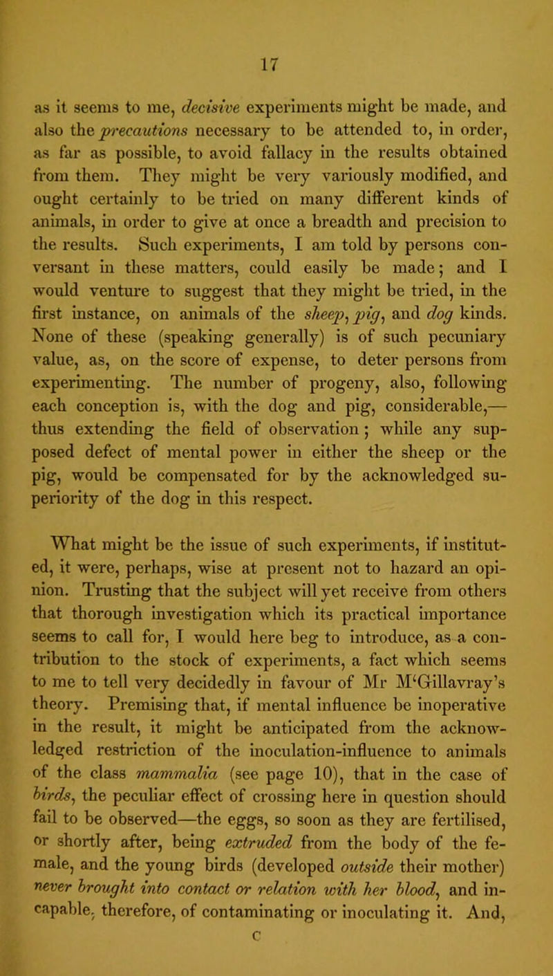 as it seems to me, decisive experiments might be made, and also ihQ jn'ecautions necessary to be attended to, in order, as far as possible, to avoid fallacy in the results obtained from them. They might be veiy variously modified, and ought certainly to be tried on many different kinds of animals, in order to give at once a breadth and precision to the results. Such experiments, I am told by persons con- versant in these matters, could easily be made; and 1 would ventm'e to suggest that they might be tried, in the first instance, on animals of the sheep^ pig^ and dog kinds. None of these (speaking generally) is of such pecuniary value, as, on the score of expense, to deter persons from experimenting. The number of progeny, also, following- each conception is, with the dog and pig, considerable,— thus extending the field of observation; while any sup- posed defect of mental power in either the sheep or the pig, would be compensated for by the acknowledged su- periority of the dog in this respect. What might be the issue of such experunents, if institut- ed, it were, perhaps, wise at present not to hazard an opi- nion. Trusting that the subject will yet receive from others that thorough investigation which its practical unportance seems to call for, I would here beg to introduce, as a con- tribution to the stock of experiments, a fact which seems to me to tell very decidedly in favour of Mr M‘Gillavray’s theory. Premising that, if mental influence be inoperative in the result, it might be anticipated from the acknow- ledged restriction of the inoculation-influence to animals of the class mammalia (see page 10), that in the case of hirds^ the peculiar effect of crossing here in question should fail to be observed—the eggs, so soon as they are fertilised, or shortly after, being extruded from the body of the fe- male, and the young birds (developed outside their mother) never brought into contact or relation with her bloody and in- capable. therefore, of contaminating or inoculating it. And, c