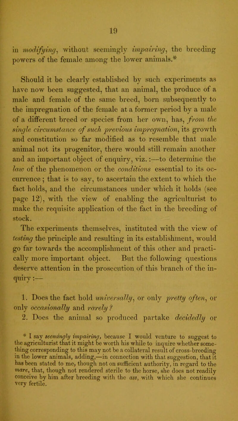 1 19 ill modifying^ without seemingly impairing^ the breeding powers of the female among the loAver animals.* Should it be clearly established by such experiments as have now' been suggested, that an animal, the produce of a male and female of the same breed, born subsequently to the impregnation of the female at a former period by a male of a different breed or species fi-om her own, has, from the single circumstance of such previoiis impregnation^ its growth and constitution so far modified as to resemble that male animal not its progenitor, there would still remain another and an important object of enquiry, viz.:—to determine the law of the phenomenon or the conditions essential to its oc- currence ; that is to say, to ascertain the extent to which the fact holds, and the circumstances under which it holds (see page 12), with the view of enabling the agriculturist to make the requisite application of the fact in the breeding of stock. The experiments themselves, instituted with the view of testing the principle and resulting in its establishment, would go far towards the accomplishment of this other and practi- cally more important object. But tbe following questions deserve attention in the prosecution of this branch of the in- quiry :— 1. Does the fact hold universally^ or only pretty often^ or only occasionally and rarely ? 2. Does the animal so produced partake decidedly or * I say teemingly impairing, because I would venture to suggest to the agriculturist that it might be wor th his while to inquire whether some- thing corresponding to this may not be a collateral result of cross-breeding in the lower animeils, adding,—in connection with that suggestion, that it has been stated to me, though not on sufficient authority, m regard to the mare, that, though not rendered sterile to the horse, she does not readily conceive by him after breeding with the ass, with which she continues very fertile.