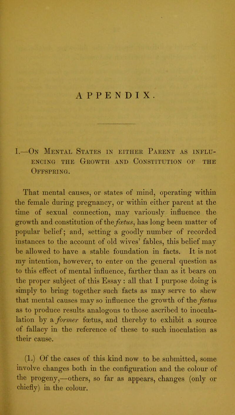 I.—On Mental States in either Parent as influ- ENCINQ THE GROWTH AND CONSTITUTION OF THE Offspring. That mental causes, or states of mind, operating within the female during pregnancy, or within either parent at the time of sexual connection, may variously influence the growth and constitution of ihefoetus^ has long been matter of popular belief; and, setting a goodly number of recorded instances to the accoimt of old wives’ fables, this belief may be allowed to have a stable foundation in facts. It is not my intention, however, to enter on the general question as to this effect of mental influence, farther than as it bears on the proper subject of this Essay: all that I purpose doing is simply to bring together such facts as may serve to shew that mental causes may so influence the growth of foetus as to produce results analogous to those ascribed to inocula- lation by Si former foetus, and thereby to exhibit a soimco of fallacy in the reference of these to such inoculation as their cause. (1.) Of the cases of this kind now to be submitted, some involve changes both in the configuration and the colour of the progeny,—others, so far as appears, changes (only or chiefly) in the colour.