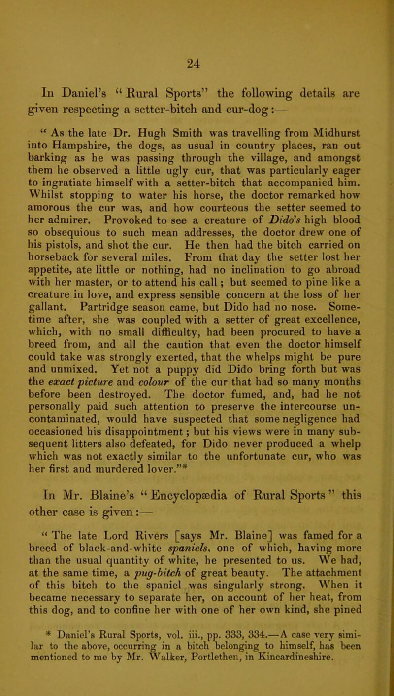 In Daniel’s “ Rural Sports” the following details are given respecting a setter-bitch and cui’-dog:— “ As the late Dr. Hugh Smith was travelling from Midhurst into Hampshire, the dogs, as usual in country places, ran out barking as he was passing through the village, and amongst them he observed a little ugly cur, that was particularly eager to ingratiate himself with a setter-bitch that accompanied him. Whilst stopping to water his horse, the doctor remarked how amorous the cur was, and how courteous the setter seemed to her admirer. Provoked to see a creature of Dido’s high blood so obsequious to such mean addresses, the doctor drew one of his pistols, and shot the cur. He then had the bitch carried on horseback for several miles. From that day the setter lost her appetite, ate little or nothing, had no inclination to go abroad with her master, or to attend his call; but seemed to pine like a creature in love, and express sensible concern at the loss of her gallant. Partridge season came, but Dido had no nose. Some- time after, she was coupled with a setter of great excellence, which, with no small difficulty, had been procured to have a breed from, and all the caution that even the doctor himself could take was strongly exerted, that the whelps might be pure and unmixed. Yet not a puppy did Dido bring forth but was the exact ’picture and colour of the cur that had so many months before been destroyed. The doctor fumed, and, had he not personally paid such attention to preserve the intercourse un- contaminated, would have suspected that some negligence had occasioned his disappointment; but his views were in many sub- sequent litters also defeated, for Dido never produced a whelp which was not exactly similar to the unfortunate cur, who was her first and murdered lover.”* In Mr. Blame’s “ Encyclopaedia of Rural Sports ” this other case is given:— “ The late Lord Rivers [says Mr. Blaine] was famed for a breed of black-and-white spaniels, one of which, having more than the usual quantity of white, he presented to us. We had, at the same time, a pug-bitch of great beauty. The attachment of this bitch to the spaniel was singularly strong. When it became necessary to separate her, on account of her heat, from this dog, and to confine her with one of her own kind, she pined * Daniel’s Rural Sports, vol. iii., pp. 333, 334.— A case very simi- lar to the above, occurring in a bitch belonging to himself, has been mentioned to me by Mr. Walker, Portlethen, in Kincardineshire.