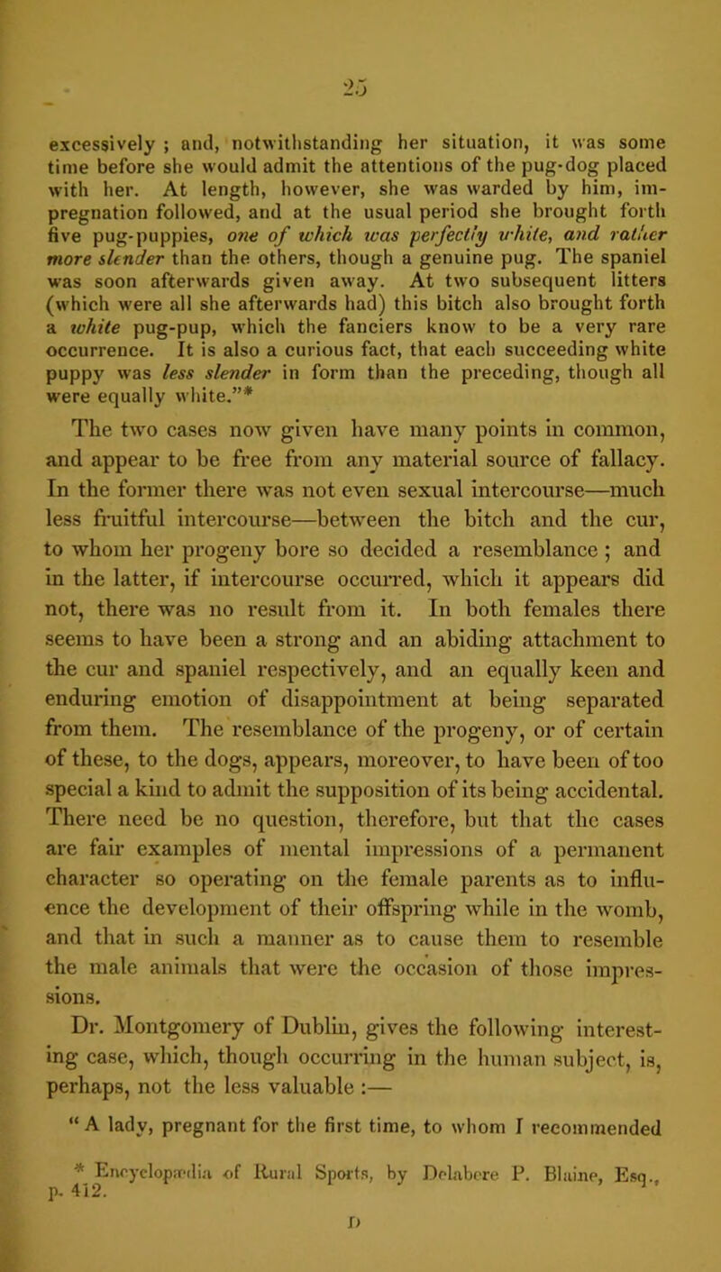 excessively ; and, notwithstanding her situation, it was some time before she would admit the attentions of the pug-dog placed with her. At length, however, she was warded by him, im- pregnation followed, and at the usual period she brought forth live pug-puppies, one of which was ‘perfectly while, and rather more slender than the others, though a genuine pug. The spaniel was soon afterwards given away. At two subsequent litters (which were all she afterwards had) this bitch also brought forth a lohile pug-pup, which the fanciers know to be a very rare occurrence. It is also a curious fact, that each succeeding white puppy was less slender in form than the preceding, though all were equally white.”* The t\vo cases now given have many points in common, and appear to be free from any material source of fallacy. In the former there was not even sexual intercourse—much less fi*uitful intercourse—between the bitch and the cur, to whom her pi'ogeny bore so decided a resemblance ; and in the latter, if intercourse occurred, which it appears did not, there was no result from it. In both females there seems to have been a strong and an abiding attachment to the cur and spaniel respectively, and an equally keen and enduring emotion of disappointment at being separated from them. The resemblance of the progeny, or of certain of these, to the dogs, appears, moreover, to have been of too special a kind to admit the supposition of its being accidental. There need be no question, therefore, but that the cases are fair examples of mental impressions of a permanent character so operating on tlie female parents as to influ- ence the development of their offspring while in the Avomb, and that in such a manner as to cause them to resemble the male animals that were the occasion of tliose iinjires- sions. Dr. Montgomery of Dublin, gives the following interest- ing case, which, thougli occurruig in the human subject, is, perhaps, not the less valuable :— “ A lady, pregnant for tlie first time, to whom I recommended * Enryclopirdia of Rural Spoi'ts, by Dckbcre P. Bliiine, Esq., p. 412. O