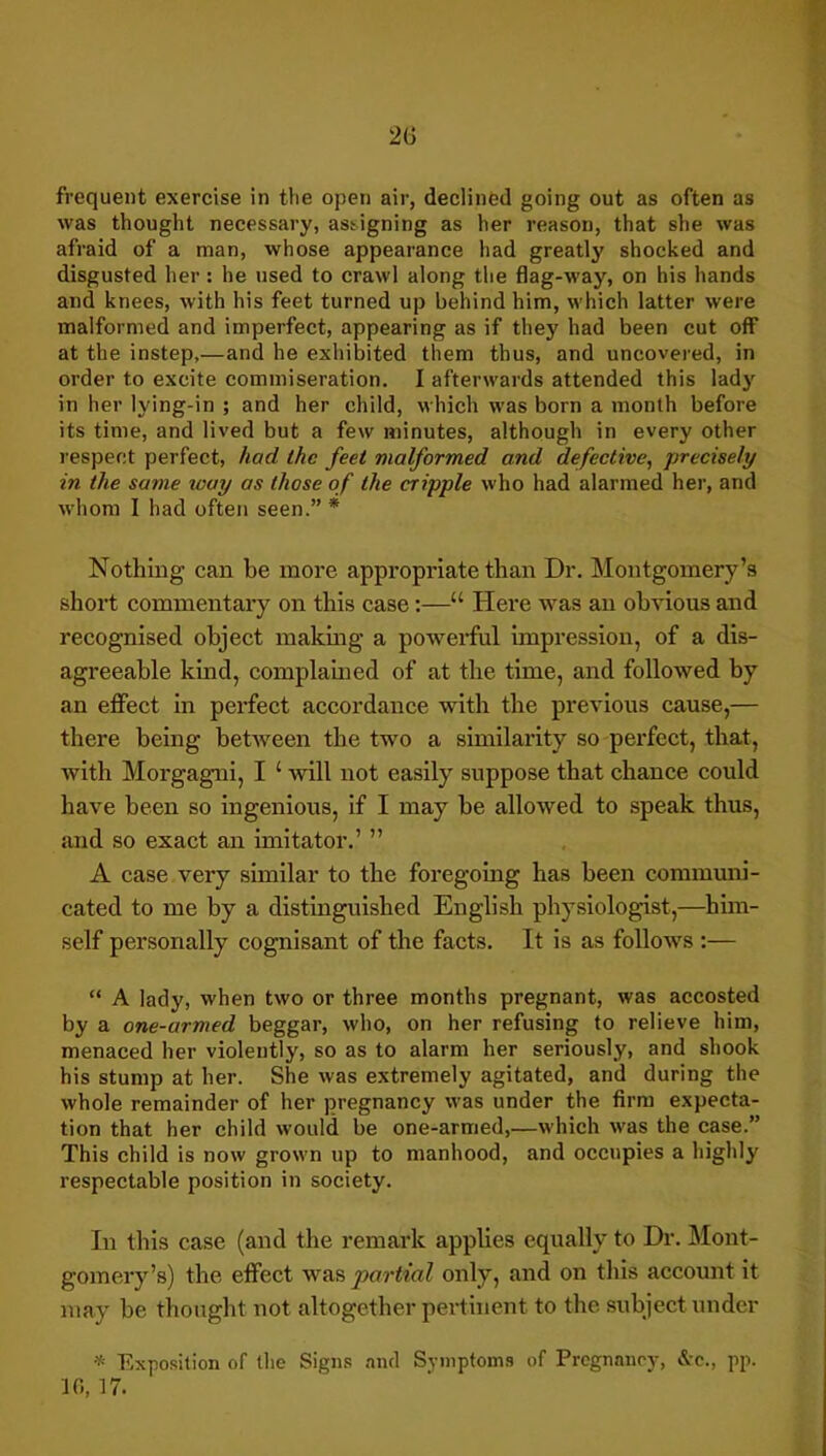 frequent exercise in the open air, declined going out as often as was thought necessary, assigning as her reason, that she was afraid of a man, whose appearance had greatly shocked and disgusted her : he used to crawl along the flag-way, on his hands and knees, with his feet turned up behind him, which latter were malformed and imperfect, appearing as if they had been cut off at the instep,—and he exhibited them thus, and uncovered, in order to excite commiseration. I afterwards attended this ladj' in her lying-in ; and her child, which was born a month before its time, and lived but a few minutes, although in every other respect perfect, had the feet malformed and defective, precisely in the same way as those of the cripple who had alarmed her, and whom I had often seen.” * Nothing can be more appropriate than Dr. Montgomery’s short commentary on this case:—“ Here was an obvious and recognised object making a powerful impression, of a dis- agreeable kind, complained of at the time, and followed by an effect in perfect accordance with the previous cause,— there being between the two a similarity so perfect, that, with Morgagni, I ‘ will not easily suppose that chance could have been so ingenious, if I may be allowed to speak thus, and so exact an imitator.’ ” A case very similar to the foregoing has been communi- cated to me by a distinguished English physiologist,—him- self personally cognisant of the facts. It is as follows ;— “ A lady, when two or three months pregnant, was accosted by a one-armed beggar, who, on her refusing to relieve him, menaced her violently, so as to alarm her seriously, and shook his stump at her. She was extremely agitated, and during the whole remainder of her pregnancy was under the firm expecta- tion that her child would be one-armed,—which was the case.” This child is now grown up to manhood, and occupies a highly respectable position in society. In this case (and the remark applies equally to Dr. Mont- gomery’s) the effect was partial only, and on tliis account it may be thought not altogether pertinent to the subject under Exposition of (he Signs and Symptoms of Prognaney, &-c., pp. 10, 17.