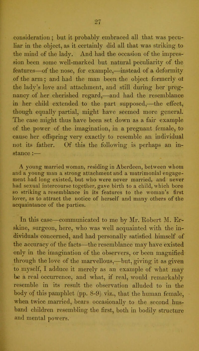 consideration ; but it probably embraced all that was pecu- liar in the object, as it certainly did all that was striking to the mind of the lady. And had the occasion of the impres- sion been some well-marked but natural peculiarity of the features—of the nose, for example,—instead of a deformity of the arm; and had the man been the object formerly ot the lady’s love and attachment, and still during her preg- nancy of her cherished regard,—and had the resemblance in her child extended to the part supposed,—the effect, though equally partial, might have seemed more general. The case might thus have been set down as a fail’ example of the power of the imagination, in a pregnant female, to cause her offspring very exactly to resemble an individual not its father. Of this the following is perhaps an in- stance :— A young married woman, residing in Aberdeen, between whom and a young man a strong attachment and a matrimonial engage- ment had long existed, but who were never married, and never had sexual intercourse together, gave birth to a child, which bore so striking a resemblance in its features to the woman’s first lover, as to attract the notice of herself and many others of the acquaintance of the parties. In this case—communicated to me by Mr. Robert M. Er- skine, surgeon, here, who was well acquainted with the in- dividuals concerned, and had personally satisfied himself of the accuracy of the facts—the resemblance may have existed only in the imagination of the observers, or been magnified through the love of the marvellous,—but, giving it as given to myself, I adduce it merely as an example of what may be a real occun'ence, and what, if real, would remarkably resemble in its result the obsei’vation alluded to in the body of this pamphlet (pp. 8-9) viz., that the human female, when twice married, beais occasionally to the second hus- band childi-en resembling the first, both in bodily structure and mental powers.