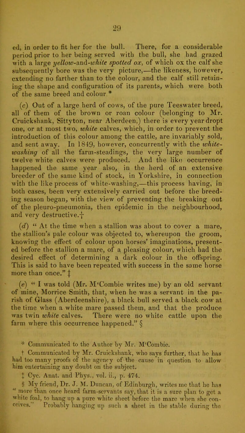 ed, in order to fit her for the bull. There, for a considerable period prior to her being served with the bull, she had grazed with a large yelloio-diX\A-white spotted ox, of which ox the calf she subsequently bore was the very picture,—the likeness, however, extending no farther than to the colour, and the calf still retain- ing the shape and configuration of its parents, which were both of the same breed and colour * * * § (c) Out of a large herd of cows, of the pure Teeswater breed, all of them of the brown or roan colour (belonging to Mr. Cruickshank, Sittyton, near Aberdeen,) there is every year dropt one, or at most two, white calves, which, in order to prevent the introduction of this colour among the cattle, are invariably sold, and sent away. In 1849. however, concurrently with the white- tcashivg of all the farm-steadings, the very large number of twelve white calves were produced. And the like occurrence happened the same year also, in the herd of an extensive breeder of the same kind of stock, in Yorkshire, in connection with the like process of white-washing,—this process having, in both cases, been very extensively carried out before the breed- ing season began, with the view of preventing the breaking out of the pleuro-pneumonia, then epidemic in the neighbourhood, and very destructive.-|- {d) “ At the time when a stallion was about to cover a mare, the stallion’s pale colour was objected to, whereupon the groom, knowing the effect of colour upon horses’ imaginations, present- ed before the stallion a mare, of a pleasing colour, which had the desired effect of determining a dark colour in the offspring. This is said to have been repeated with success in the same horse more than once.” J (e) “ I was told (Mr. M‘Combie writes me) by an old servant of mine, Morrice Smith, that, when he was a servant in the pa- rish of Glass (Aberdeenshire), a black bull served a black cow at the time when a white mare passed them, and that the produce was twin white calves. There were no white cattle upon the farm where this occurrence happened.” § * Communicated to the Author by Mr. M'Combie. t Communicated by Mr. Cruickshank, who says further, that he has had too many proofs of the agency of the cause in question to allow him entertaining any doubt on the subject. + Cyc. Anat. and Phys., vol. ii., p. 474. § My friend, Dr. J. M. Duncan, of Edinburgh, writes mo that he has “ more than once heard farm-servants say, that it is a sure plan to got a white foal, to hang un a pure white sheet before the mare wlion she con- ceives. ’ Probably Hanging up such a sheet in the stable during tho