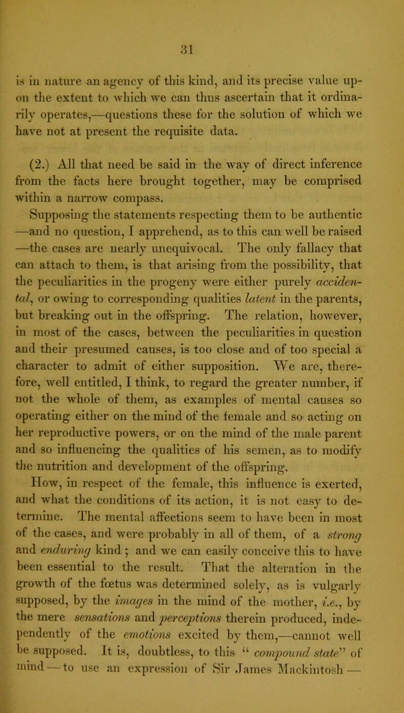 is ill nature an agency of this kind, and its precise value up- on the extent to which we can thus ascertain that it ordina- rily operates,—questions these for the solution of which we have not at present the requisite data. (2.) All that need be said in the way of direct inference fi-om the facts here brought together, may be comprised within a naiTow comjiass. Supposing the statements respecting them to be authentic —and no question, I apprehend, as to this can well be raised —the cases are nearly unequivocal. The only fallacy that can attach to them, is that arising from the possibility, that the peculiarities in the progeny were either purely acciden- tal^ or owing to coiTesponding qualities latent in the parents, but breaking out m the olFspring. The relation, however, in most of the cases, between the peculiarities in question and their presumed causes, is too close and of too special a character to admit of either supposition. We are, there- fore, well entitled, I think, to regard the greater number, if not the whole of them, as examples of mental causes so operatmg either on the mind of tlie female and so actmg on her reproductive powers, or on the mind of the male parent and so influencing the qualities of his semen, as to modify the nutrition and development of the offspring. How, in respect of the female, this influence is exerted, and what the conditions of its action, it is not easy to de- tennine. The mental affections seem to have been in most of the cases, and were probably in all of them, of a strong and enduring kind ; and we can easily conceive this to have been essential to the result. That the alteration in the growth of the foetus was determined solely, as is vulgarly supposed, by the images in the mind of the mother, f.e., by the mere sensations and perceptions therein produced, inde- pendently of the emotions excited by them,—cannot well be supposed. It is, doubtless, to this “ compound state of mind — to use an expression of Sir James Mackintosh —