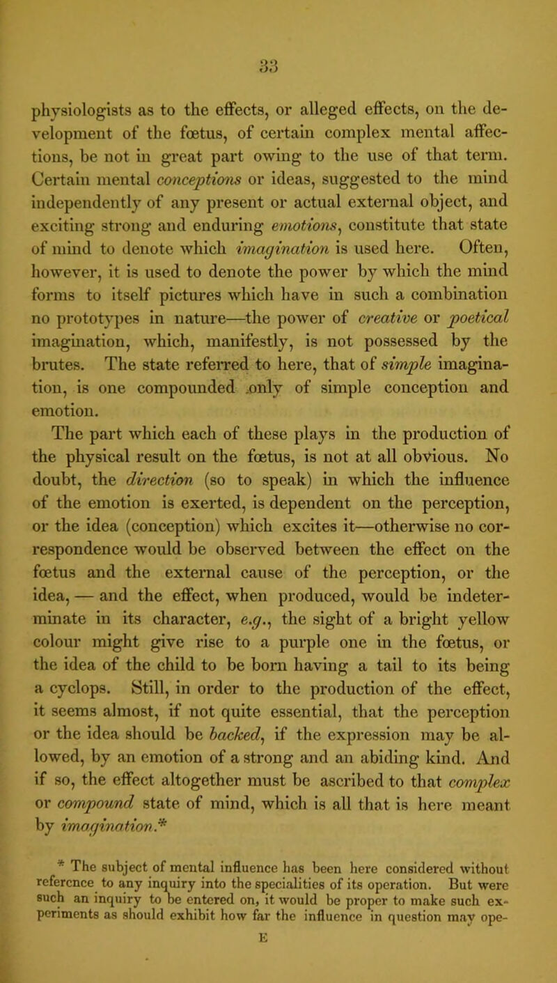 aa physiologists as to the effects, or alleged effects, on the de- velopment of the foetus, of certam complex mental affec- tions, be not in great part owing to the use of that tenn. Certain mental conceptions or ideas, suggested to the mind independently of any present or actual external object, and exciting strong and enduring emotions^ constitute that state of mind to denote which imagination is used here. Often, however, it is used to denote the power by which the mind forms to itself pictures which have in such a combination no prototypes in nature—the power of creative or poetical imagination, which, manifestly, is not possessed by the bnites. The state refeiTed to here, that of simple imagina- tion, is one compounded .only of simple conception and emotion. The part which each of these plays in the production of the physical result on the foetus, is not at all obvious. No doubt, the direction (so to speak) in which the influence of the emotion is exerted, is dependent on the perception, or the idea (conception) which excites it—otherwise no cor- respondence would be observed between the effect on the foetus and the external cause of the perception, or the idea, — and the effect, when produced, would be indeter- minate in its character, e.g.^ the sight of a bright yellow colour might give rise to a purple one in the foetus, or the idea of the child to be bom having a tail to its being a Cyclops. Still, in order to the production of the effect, it seems almost, if not quite essential, that the perception or the idea should be hacked^ if the expression may be al- lowed, by an emotion of a strong and an abiding kind. And if so, the effect altogether must be ascribed to that complex or compound state of mind, which is all that is here meant by imagination. * The subject of mental influence has been here considered without reference to any inquiry into the specialities of its operation. But were such an inquiry to oe entered on, it would be proper to make such ex- periments as should exhibit how far the influence in question may ope- E