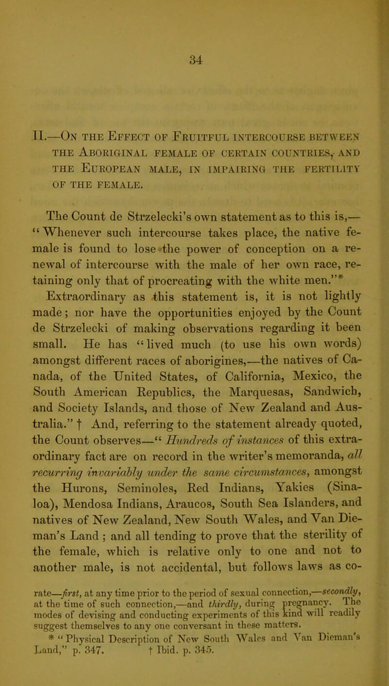 II.—On the Effect of Fruitful intercourse between THE Aboriginal female of certain countries,- and THE European male, in impairing the fertility OF the female. The Count de Strzelecki’s own statement as to this is,— “ Whenever such intercourse takes place, the native fe- male is found to lose 'the power of conception on a re- newal of intercourse with the male of her own race, re- taining only that of procreating with the white men.”* Extraordinary as this statement is, it is not lightly made; nor have the opportunities enjoyed by the Count de Strzelecki of making observations regarding it been small. He has “lived much (to use his own words) amongst different races of aborigines,—the natives of Ca- nada, of the United States, of California, Mexico, the South American Republics, the Marquesas, Sandwich, and Society Islands, and those of New Zealand and Aus- tralia.” t And, referring to the statement already quoted, the Count observes—“ Hundreds of instances of this extra- ordinary fact are on record in the writer’s memoranda, all recurring invariably under the same circumstances, amongst the Hurons, Seminoles, Red Indians, Yakies (Sina- loa), Mendosa Indians, Araucos, South Sea Islanders, and natives of New Zealand, New South Wales, and Van Die- man’s Land ; and all tending to prove that the sterility of the female, which is relative only to one and not to another male, is not accidental, but follows laws as co- rate—firit, at any time prior to the period of sexual connection,—secondly, at the time of such connection,—and thirdly, during urcgnancj'. The inodes of devising and conducting experiments of this kind will readily suggest themselves to any one conversant in these matters. * “Physical Description of New South Wales and Van Dieinan s Lund,” p. 347. t Ibid. p. 34.'5.