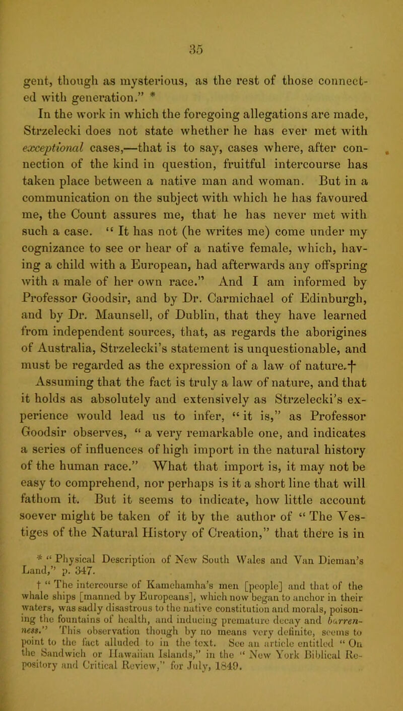 gent, though as mysterious, as the rest of those connect- ed with generation.” * In the woi’k in which the foregoing allegations are made, Strzelecki does not state whether he has ever met with exceptional cases,—that is to say, cases where, after con- nection of the kind in question, fruitful intercourse has taken place between a native man and woman. But in a communication on the subject with which he has favoured me, the Count assures me, that he has never met with such a case. “ It has not (he writes me) come under my cognizance to see or hear of a native female, which, hav- ing a child with a European, had afterwards any offspring with a male of her own race.” And I am informed by Professor Goodsir, and by Dr. Carmichael of Edinburgh, and by Dr. Maunsell, of Dublin, that they have learned from independent sources, that, as regards the aborigines of Australia, Strzelecki’s statement is unquestionable, and must be regarded as the expression of a law of nature.f* Assuming that the fact is truly a law of nature, and that it holds as absolutely and extensively as Strzelecki’s ex- perience would lead us to infer, “ it is,” as Professor Goodsir observes, “ a very remarkable one, and indicates a series of influences of high import in the natural history of the human x’ace.” What that import is, it may not be easy to comprehend, nor perhaps is it a short line that will fathom it. But it seems to indicate, how little account soever might be taken of it by the author of “ The Ves- tiges of the Natural History of Creation,” that there is in * “ Pliysical Description of New South Whiles and Van Dieman’s Land,” p. 347. t “ The intercourse of Kamchainha’s men [people] and that of the whale ships [manned by Europeans], wliich now began to anchor in their waters, was sadly disastrous to the native constitution and morals, poison- ing the fountains of health, and inducing premature decay and burren- ness. Tliis observation though by no means very definite, seems to point to the fact alluded to in the text. See an article entitled “ On the Sandwich or Hawaiian Islands,” in the “ Now York IJiblical Re- pository and Critical Review,” for July, 1849.
