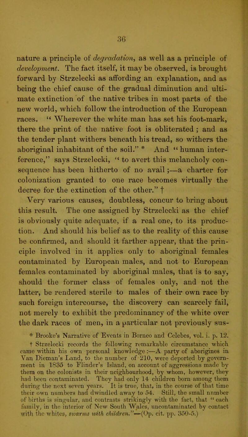 nature a principle of degradation^ as well as a principle of development. The fact itself, it may be observed, is brought forward by Strzelecki as affording an explanation, and as being the chief cause of the gradual diminution and ulti- mate extinction of the native ti’ibes in most parts of the new world, which follow the introduction of the European races. “ Wherever the white man has set his foot-mark, there the print of the native foot is obliterated ; and as the tender plant withers beneath his tread, so withers the aboriginal inhabitant of the soil.” * And “ human inter- ference,” says Strzelecki, “ to avert this melancholy con- sequence has been hitherto of no avail;—a charter for colonization granted to one race becomes virtually the decree for the extinction of the other.” f Very various causes, doubtless, concur to bring about this result. The one assigned by Strzelecki as the chief is obviously quite adequate, if a real one, to its produc- tion. And should his belief as to the reality of this cause be confirmed, and should it farther appear, that the prin- ciple involved in it applies only to aboriginal females contaminated by European males, and not to European females contaminated by aboriginal males, that is to say, should the former class of females only, and not the latter, be rendered sterile to males of their own race by such foreign intercourse, the discovery can scarcely fail, not merely to exhibit the predominancy of the white over the dark races of men, in a particular not previously sus- * Brooke’s Narrative of Events in Borneo and Celebes, vol. i. p. 12. t Strzelecki records the following remarkable circumstance which came within his own personal knowledge:—A party of aborigines in Van Dieman’s Land, to the number of 210, were deported by govern- ment in 1835 to Flinder’s Island, on account of aggressions made by them on the colonists in their neighbourhood, by whom, however, they had been contaminated. They had only 14 children born among them dui-ing the next seven years. It is true, that, in the course of that time their own numbers had dwindled away to 54. Still, the small number of births is singular, and contrasts strikingly with the fact, that “ each family, in the interior of New South Wales, uncontaminated by contact with the whites, swarms with c4iWrcn.”—(Op. cit. pp. 350-5.)