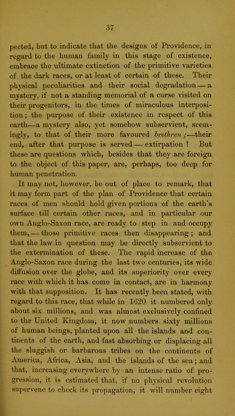 pected, but to indicate that the designs of Providence, in regard to the human family in this stage of existence, embrace the ultimate extinction of the primitive varieties of the dark races, or at least of certain of these. Their physical peculiarities and their social degradation — a mystery, if not a standing memorial of a curse visited on their progenitors, in the times of miraculous interposi- tion ; the pui’pose of their existence in respect of this earth—a mystery also, yet somehow subservient, seem- ingly, to that of their more favoured brethren;—their end, after that purpose is served — extirpation ? But these are questions which, besides that they are foreign to the object of this paper, are, perhaps, too deep for human penetration. It may not, however, be out of place to I’emark, that it may form part of the plan of Providence that certain races of men should hold given portions of the earth’s surface till certain other races, and in particular our own Anglo-Saxon race, are ready to step in and occupy them, — those primitive races then disappearing ; and that the law in question may he directly subservient to the extermination of these. The rapid increase of the Anglo-Saxon race during the last two centuries, its wide diffusion over the globe, and its superiority over every race with which it has come in contact, are in harmony with that supposition. It has recently been stated, with regard to this race, that while in 1620 it numbered only about six millions, and was almost exclusively confined to the United Kingdom, it now numbers sixty millions of human beings, planted upon all the islands and con- tinents of the earth, and fast absorbing or displacing all the sluggish or barbarous ti’ibes on the continents of America, Africa, Asia, and the islands of the sea; and that, increasing everywhere by an intense ratio of pro- gi’ession, it is estimated that, if no physical revolution supervene to check its propagation, it will number eight