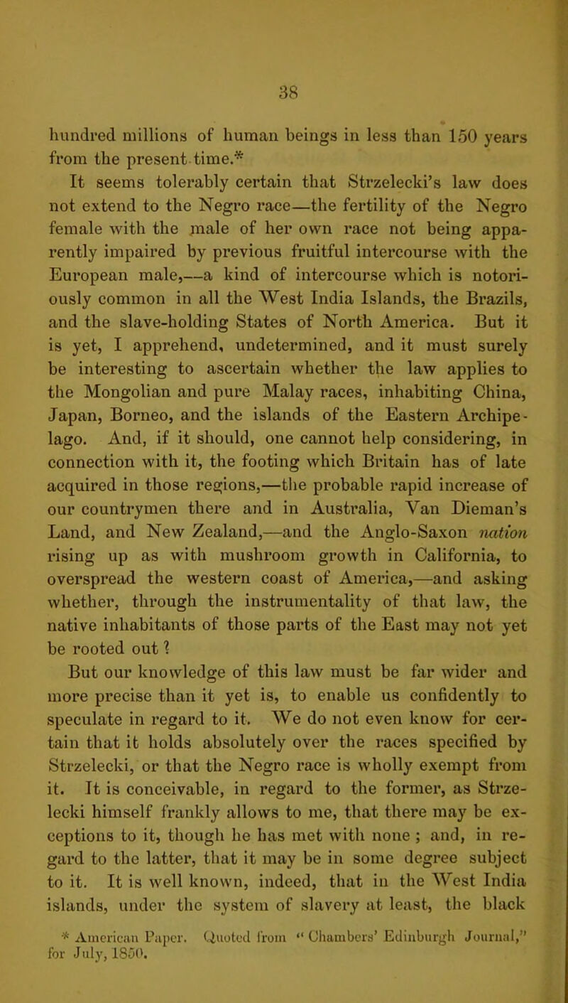 hundred millions of human beings in less than 150 years from the present time.* It seems tolerably certain that Strzelecki’s law does not extend to the Negro race—the fertility of the Negro female with the jnale of her own race not being appa- rently impaired by previous fruitful intercourse with the European male,—a kind of intercourse which is notori- ously common in all the West India Islands, the Brazils, and the slave-holding States of North America. But it is yet, I apprehend, undetermined, and it must surely be interesting to ascertain whether the law applies to the Mongolian and pure Malay races, inhabiting China, Japan, Borneo, and the islands of the Eastern Archipe- lago. And, if it should, one cannot help considering, in connection with it, the footing which Bintain has of late acquired in those regions,—the probable rapid increase of our countrymen there and in Australia, Van Dieman’s Land, and New Zealand,—and the Anglo-Saxon nation rising up as with mushroom growth in California, to overspread the western coast of America,—and asking whether, through the instrumentality of that law, the native inhabitants of those pai’ts of the East may not yet be rooted out 1 But our knowledge of this law must be far wider and more precise than it yet is, to enable us confidently to speculate in regard to it. We do not even know for cer- tain that it holds absolutely over the races specified by Strzelecki, or that the Negro race is wholly exempt from it. It is conceivable, in regard to the former, as Strze- lecki himself frankly allows to me, that there may be ex- ceptions to it, though he has met with none ; and, in re- gard to the latter, that it may be in some degree subject to it. It is well known, indeed, that in the West India islands, under the system of slavery at least, the black * American Paper. Quoted from “ Chambers’ Edinburgh Journal,” for July, 18150.