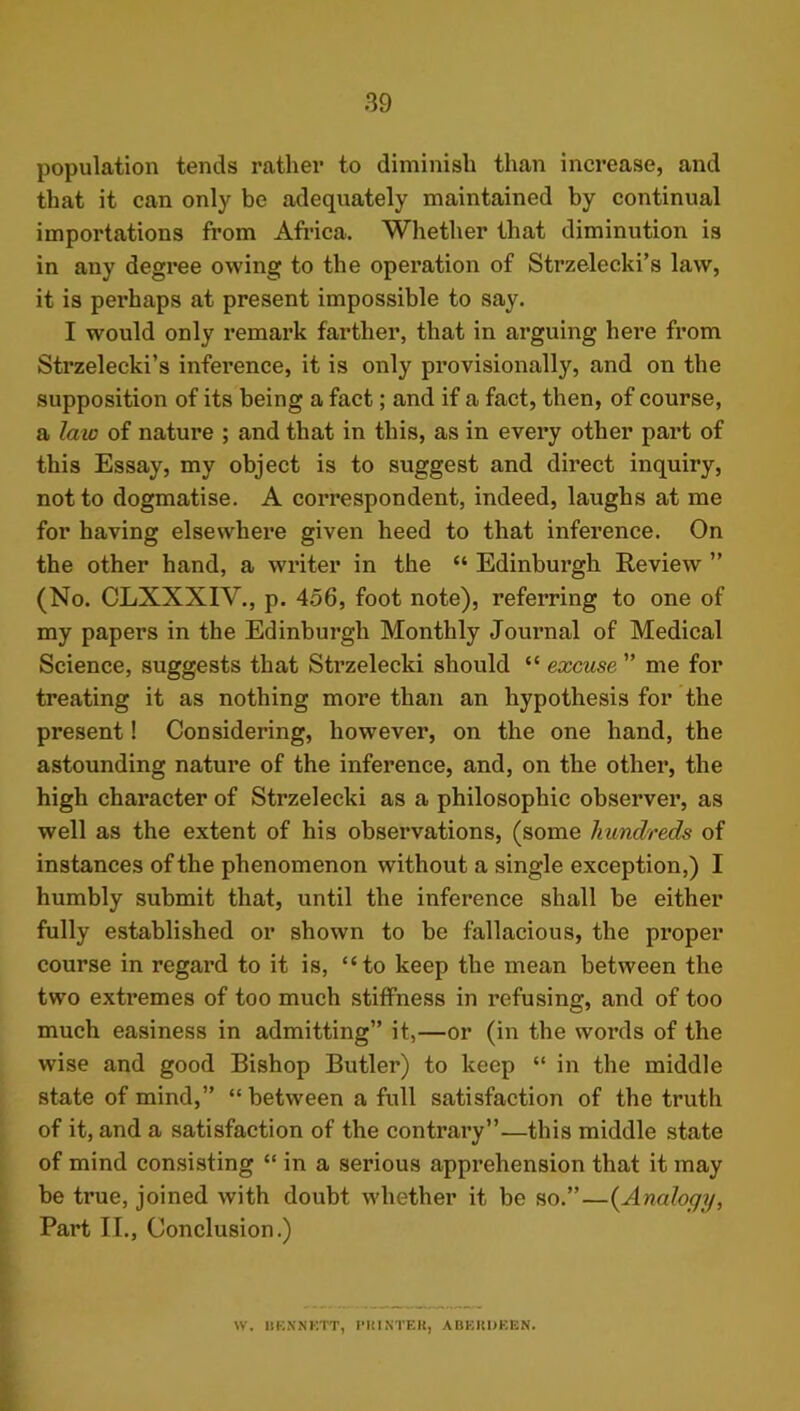 population tends rather to diminish than increase, and that it can only be adequately maintained by continual importations from Africa. Whether that diminution is in any degree owing to the operation of Strzelecki’s law, it is perhaps at present impossible to say. I would only remark farther, that in arguing here from Strzelecki’s inference, it is only provisionally, and on the supposition of its being a fact; and if a fact, then, of course, a law of nature ; and that in this, as in every other part of this Essay, my object is to suggest and dii’ect inquiry, not to dogmatise. A correspondent, indeed, laughs at me for having elsewhere given heed to that inference. On the other hand, a writer in the “ Edinburgh Review ” (No. CLXXXIV., p. 456, foot note), referring to one of my papers in the Edinburgh Monthly Journal of Medical Science, suggests that Strzelecki should “ excuse ” me for treating it as nothing more than an hypothesis for the present! Considering, however, on the one hand, the astounding nature of the inference, and, on the other, the high character of Strzelecki as a philosophic observer, as well as the extent of his observations, (some hundreds of instances of the phenomenon without a single exception,) I humbly submit that, until the inference shall be either fully established or shown to be fallacious, the proper course in regard to it is, “to keep the mean between the two extremes of too much stiffness in refusing, and of too much easiness in admitting” it,—or (in the words of the wise and good Bishop Butler) to keep “ in the middle state of mind,” “ between a full satisfaction of the truth of it, and a satisfaction of the contrary”—this middle state of mind consisting “ in a serious apprehension that it may be true, joined with doubt whether it be so.”—{Analogy, Part II., Conclusion.) W. IIKN'NI'.TT, PHINTEIl, ABEIiOEEN.