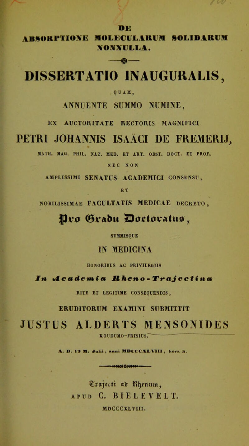DE ABSOKl*TIO]!VE MULECULAIUJD SOLIDARUM NOMNULLA. & DISSERTATIO INAUGURALIS, QUAM, ANNUENTE SUMMO NUMINE, EX AUCTORITATE RECTORIS MAGNIFICI PETRI JOHANiVIS ISAACI DE FREMERIJ, MATU. MAC. PHII,. NAT. MED. ET ART. OBST. DOCT. ET PROF. NEC NON AMPLISSIMI SENATUS ACADEMICI CONSENSU, ET NOBILISSIMAE FACULTATIS MEDICAE DECRETO , JJra ©rabit J^octoratius^ SVMMISQUE IN MEDICINA HONORIBUS AC PRIVILEGIIS In %M.cademia Hheno - Ti*aJ ectinn RITE ET LEGITIME CONSEQUENDIS, ERUDITORUM EXAMINI SUBMITTIT JUSTUS ALDERTS MENSONIDES EDUDUMO-FRISIUS.'^ A. D. IO SI. Jalii ( «nni NDCCCALVIII , Itorn ®raj<£lt alf {il)Tn«m, APUD C. BIELEVELT. MDCGCXLVIII.