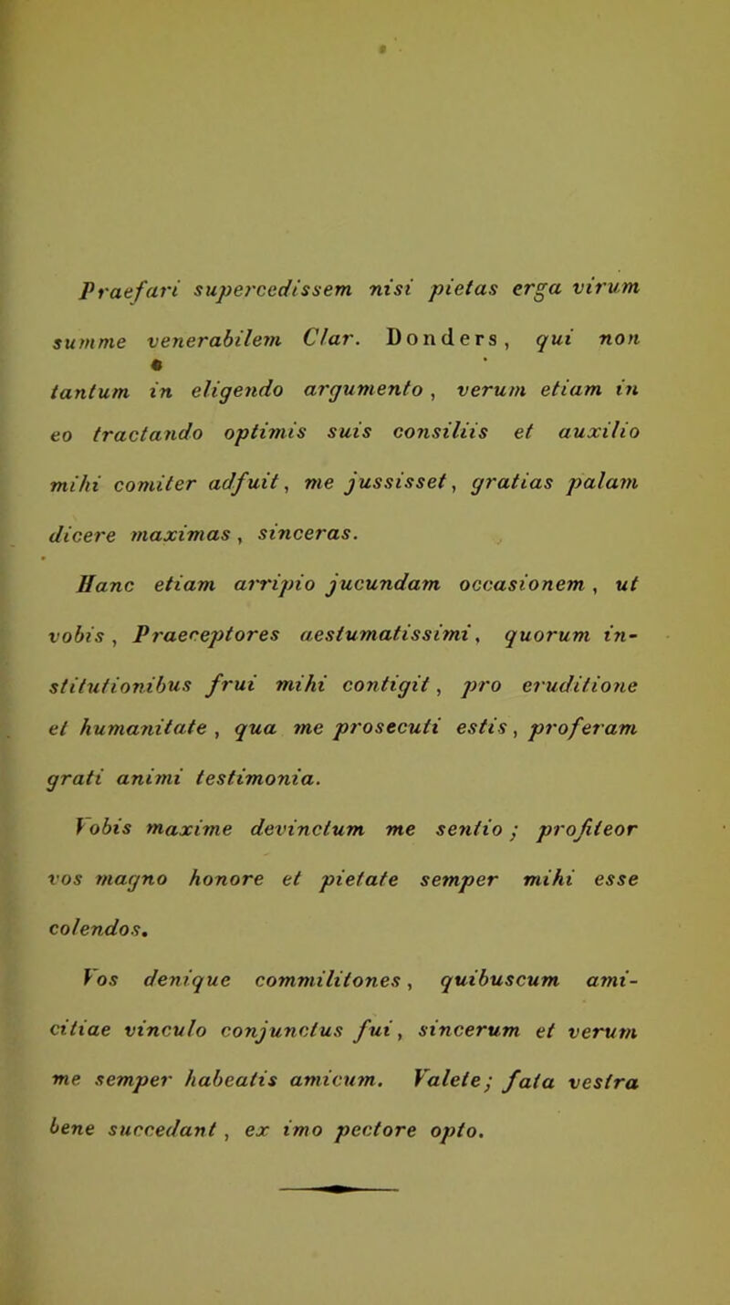 Vratfari supercedissem nisi pietas erga virum, summe venerabilem Clar. Donders, qui non tantum in eligendo argumento, verum etiam in eo tractando optimis suis consiliis et auxilio mihi comiter adfuit, me jussisset, gratias palam dicere maximas, sinceras. Ilanc etiam arripio jucundam occasionem, ut vobis , Praeceptores aestumatis simi „ quorum in- stitutionibus frui mihi contigit, jrro eruditione et humanitate , qua me prosecuti estis, proferam grati animi testimonia. \obis maxime devinctum me sentio; profiteor vos magno honore et pietate semper mihi esse colendos. Vos denique commilitones, quibuscum ami- citiae vinculo conjunctus fui, sincerum et verum me semper habeatis amicmn. Valete; fata vestra bene succedant, ex imo pectore opto.