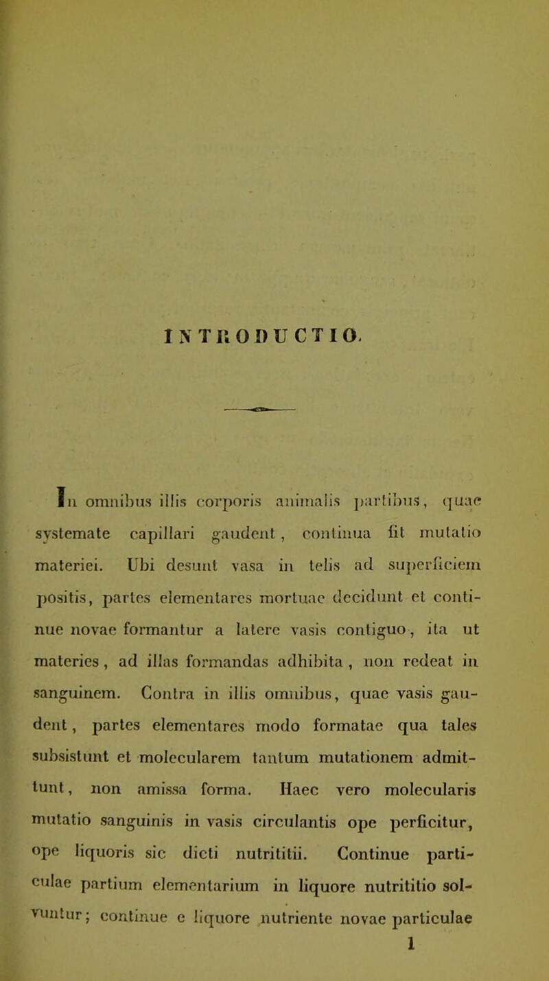 Iu omnibus illis corjioris animalis j)artibuS, quao systemate capillari gaudent , continua fit mutatio materiei. Ubi desunt vasa in telis ad superficiem positis, partes elcmentarcs mortuae decidunt et cojiti- nue novae formantur a latere vasis contiguo, ita ut materies, ad illas formandas adhibita , non redeat iu sanguinem. Contra in illis omnibus, quae vasis gau- dent , partes elementares modo formatae qua tales subsistunt et molecularem tantum mutationem admit- tunt , non amissa forma. Haec vero molecularis mutatio sanguinis in vasis circulantis ope perficitur, ope liquoris sic dicti nutrititii. Continue parti- culae partium elementarium in liquore nutrititio sol- vuntur; continue e liquore nutriente novae particulae 1