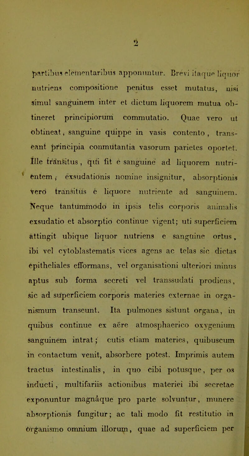 parlibns rlom^^ntaribus apponmiliir. Brevi ilaque liquor' nutriens compositione penitus esset mutatus, nisi simul sanguinem inter et dictum liquorem mutua ob- tineret principiorurri commutatio. Quae vero ut obtineat, sanguine quippe in vasis contento , trans- eant principia conmutantia vasorum parietes oportet. Ille ti^jfnSitus , qui fit e sanguine ad liquorem nutri- ’ entem f exsudationis nomine insignitur, absorptionis vero transitus e liquore nutriente ad sanguinem. Neque tantummodo' in ipsis telis corporis animalis exsudatio et absorptio continue vigent; uti superficiem attingit ubique liquor nutriens e sanguine ortus, ibi vel cytoblastematis vices agens ac telas sic dictas epitheliales efformans, vel organisationi ulteriori minus aptus sub forma secreti vel transsudati prodiens, sic ad superficiem corporis materies externae in orga- nismum transeunt. Ita pulmones sistunt organa, in quibus continue ex aere atmosphaerico oxygenium sanguinem intrat; cutis etiam materies, quibuscum in contactum venit, absorbere potest. Imjirirais autem tractus intestinalis, in quo cibi potusque, per os inducti, multifariis actionibus materiei ibi secretae exponuntur magndque pro parte solvuntur, munere absorptionis fungitur; ac tali modo fit restitutio in Organismo omnium illorum, quae ad superficiem jier