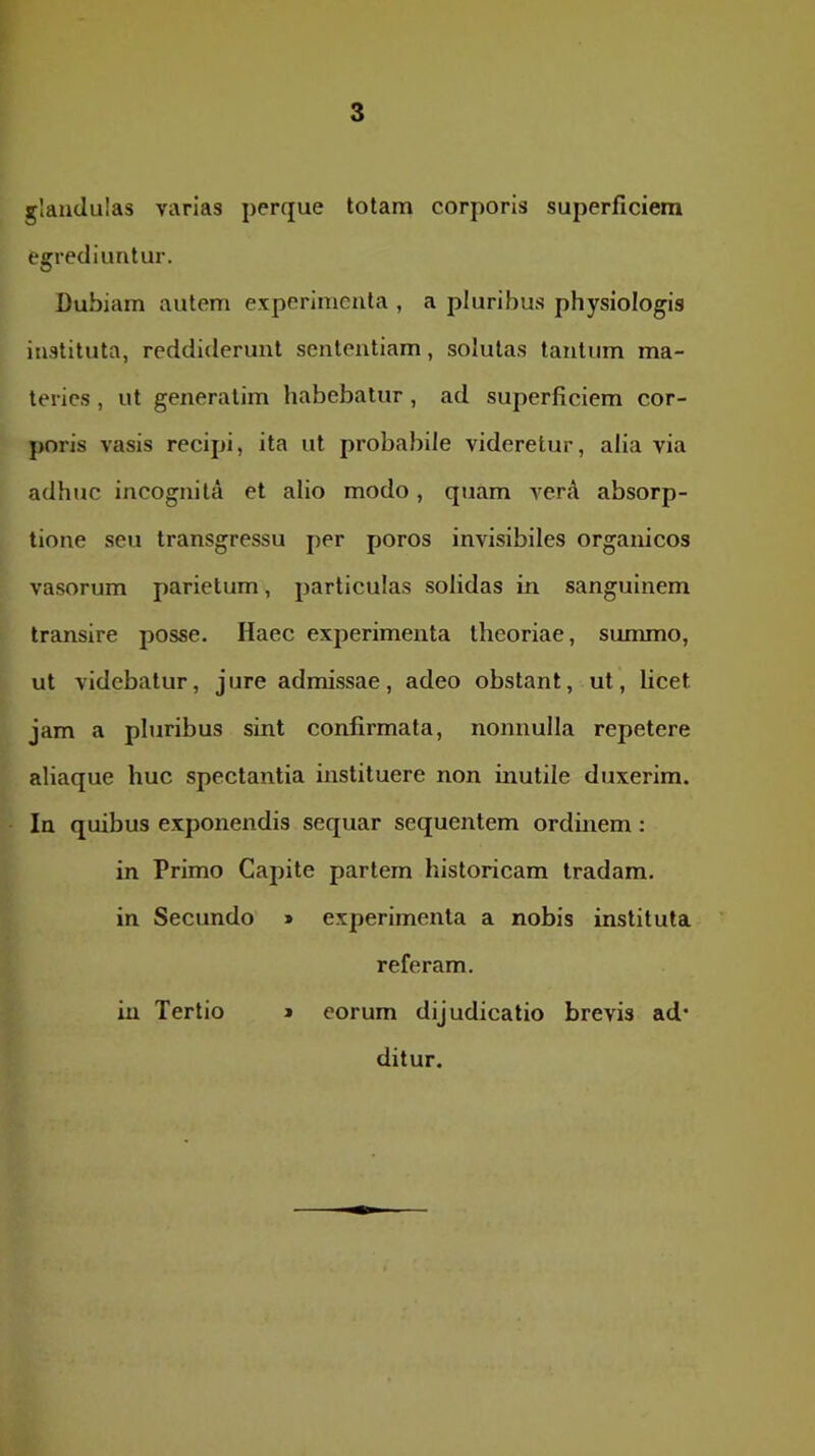 glandulas varias perque totam corporis superficiem egrediuntur. Dubiam autem experimenta , a pluribus physiologia instituta, reddiderunt sententiam, solutas tantum ma- teries , ut generalim habebatur, ad superficiem cor- poris vasis recipi, ita ut probabile videretur, alia via adhuc incognita et alio modo, quam verA absorp- tione seu transgressu per poros invisibiles organicos vasorum parietum, particulas solidas in sanguinem transire posse. Haec experimenta theoriae, summo, ut videbatur, jure admissae, adeo obstant, ut, licet jam a pluribus sint confirmata, nonnulla repetere aliaque huc spectantia instituere non inutile duxerim. In quibus exponendis sequar sequentem ordinem: in Primo Capite partem historicam tradam, in Secundo » experimenta a nobis instituta referam. in Tertio » eorum dijudicatio brevis ad' ditur.