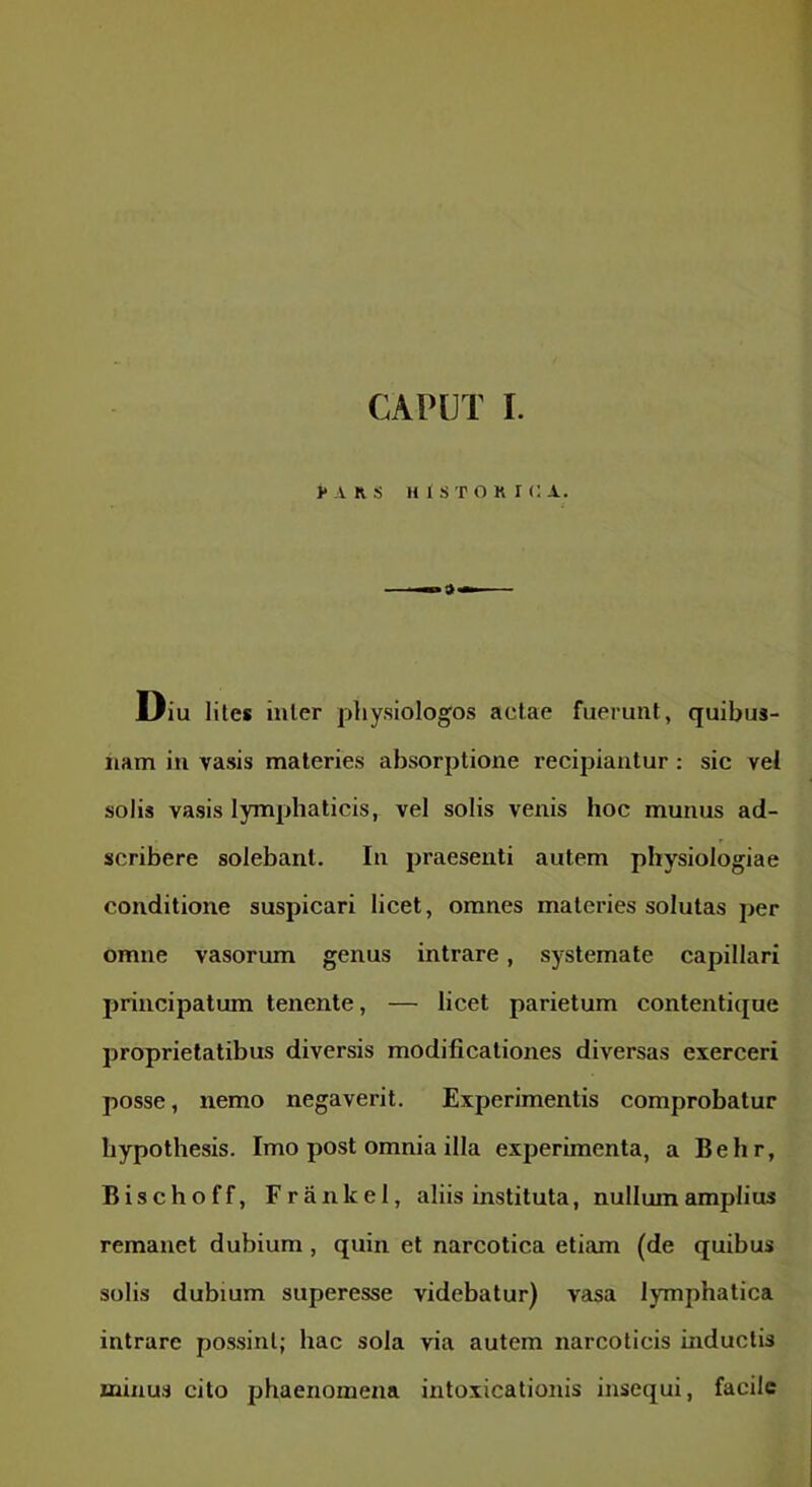 CAPUT I. >* A R S HISTORICA. Diu lites inter physiologos aelae fuerunt, quibus- nam in vasis materies absorptione recipiantur: sic vel solis vasis lymphaticis, vel solis venis hoc munus ad- scribere solebant. In praesenti autem physiologiae conditione suspicari licet, omnes materies solutas per omne vasorum genus intrare, systemate capillari principatum tenente, — licet parietum contentique proprietatibus diversis modificationes diversas exerceri posse, nemo negaverit. Experimentis comprobatur hypothesis. Imo post omnia illa experimenta, a Behr, Bischoff, Frankel, aliis instituta, nullum amplius remanet dubium, quin et narcotica etiam (de quibus solis dubium superesse videbatur) vasa lymphatica intrare possint; hac sola via autem narcoticis inductis minus cito phaenomena intoxicationis insequi, facile