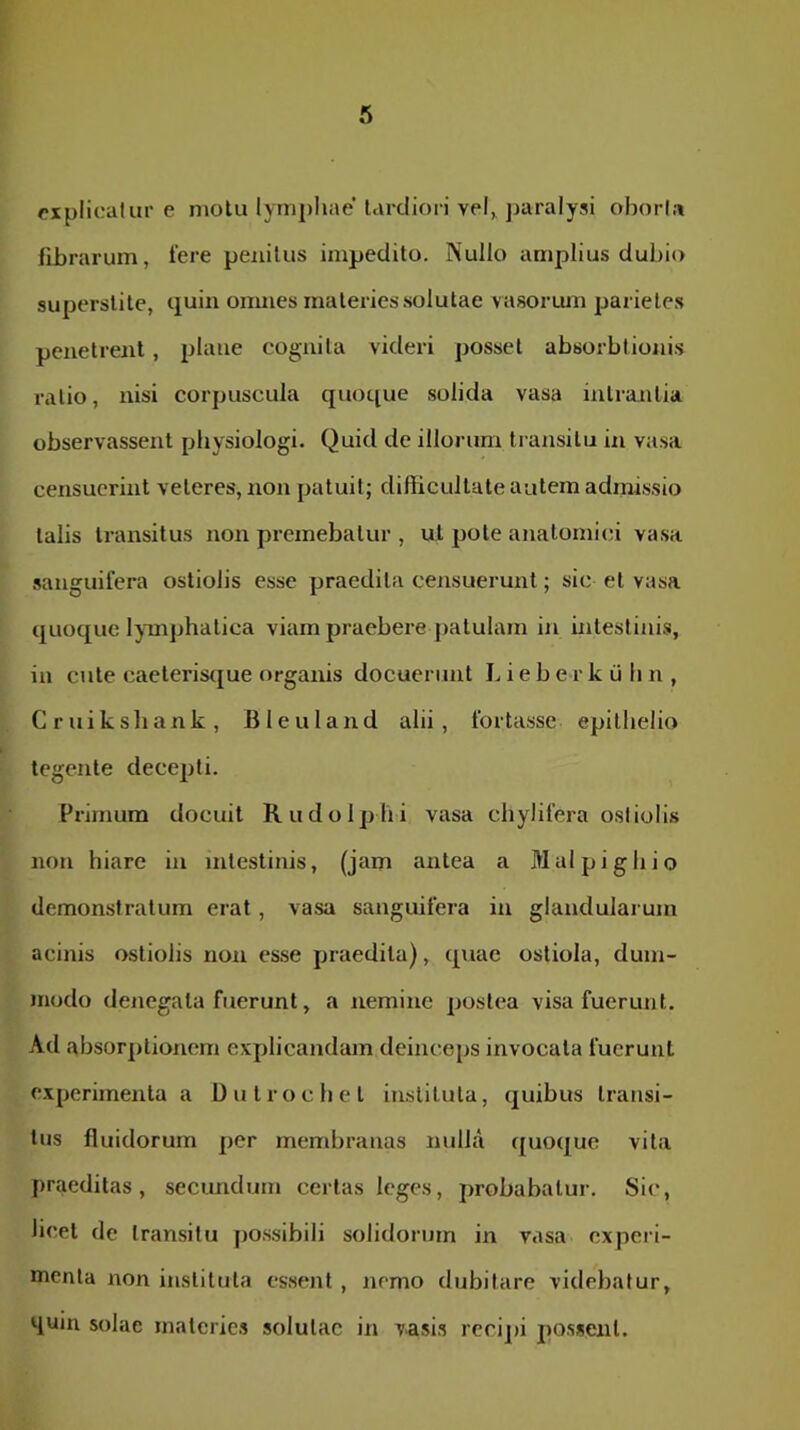 explicatur c motu lymphae tardiori vel,, paralysi oborta fibrarum, tere penitus impedito. Nullo amplius dubio superstite, quin omnes materies solutae vasoruin parietes penetrent, plane cognita videri posset absorbtionis ratio, nisi corpuscula quoque solida vasa inlraiitia observassent physiologi. Quid de illorum ti ansitu in vasa censucrint veteres, non patuit; difficultate autem admissio talis transitus non premebatur , ut pote anatomici vasa sanguifera ostiolis esse praedita censuerunt; sic et vasa quoque lymiphatica viam praebere patulam in Intestinis, in cute caeterisque organis docuerunt Lieberkulin, Cruiksliank, Bleuland alii, fortasse epithelio tegente decepti. Pi‘imum docuit Rudolphi vasa chylifera ostiolis non hiare in intestinis, (jam antea a Malpighio demonstratum erat, vasa sanguifera in glandularum acinis ostiolis non esse praedita), quae ostiola, dum- modo denegata fuerunt, a nemine postea visa fuerunt. Ad absorptionem explicandam deinceps invocata fuerunt e.xperimenta a Dutrochel instituta, quibus transi- tus fluidorum per membranas nulla quoque vita praeditas, secundum certas leges, probabatur. Sic, licet de transitu possibili solidorum in vasa experi- menta non instituta essent , nemo dubitare videbatur, qum solae materies solutae in vasis recipi possent.