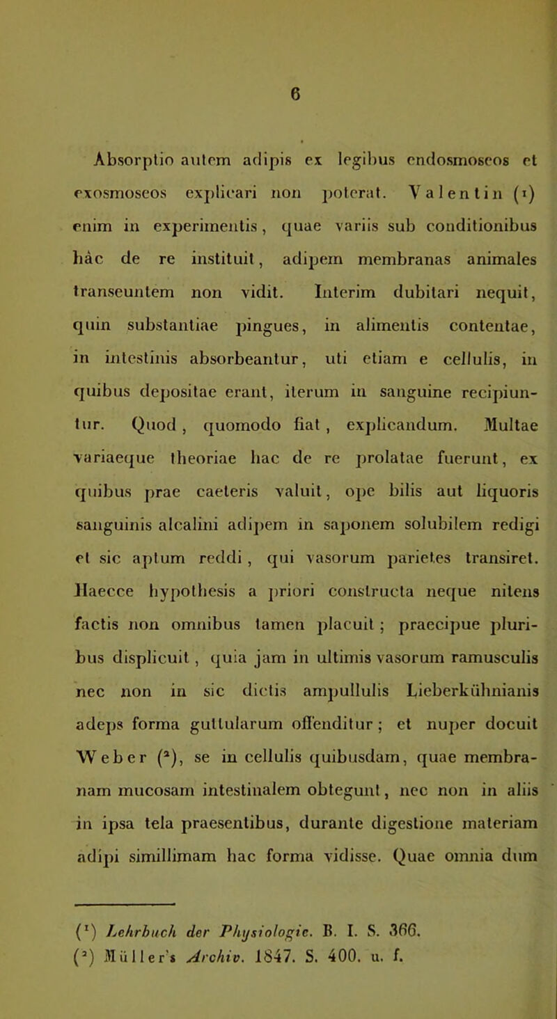Absorptio autem adipis ex legibus endosmoscos et exosmoseos explicari non poterat. V a lenii n (i) enim in experimentis, quae variis sub conditionibus liac de re instituit, adipem membranas animales transeuntem non vidit. Interim dubitari nequii, quin substantiae pingues, in alimentis contentae, in intestinis absorbeantur, uti etiam e cellulis, iu quibus depositae erant, iterum iu sanguine recipiun- tur. Quod , quomodo fiat , explicandum. Multae ■variaeque theoriae hac de re prolatae fuerunt, ex quibus prae caeleris valuit, ope bilis aut liquoris sanguinis alcalini adij)em in saponem solubilem redigi et sic aptum reddi , qui vasorum parietes transiret. JIaecce hypothesis a ])rlori constructa neque nitens factis non omnibus tamen placuit; praecipue pluri- bus displicuit, quia jam in ultimis vasorum ramusculis nec non in sic dictis ampullulis Lieberkuhnianis adeps forma guttularum oflenditur; et nuper docuit Web er (*), se in cellulis quibusdam, quae membra- nam mucosam intestinalem obtegunt, nec non in aliis in ipsa tela praesentibus, durante digestione materiam adipi simillimam hac forma vidisse. Quae omnia dum (') Lehrbuch der Phtjsiologic. B. I. S. 366. (’) 31uller’* Archio. 1847. S. 400. u. f.