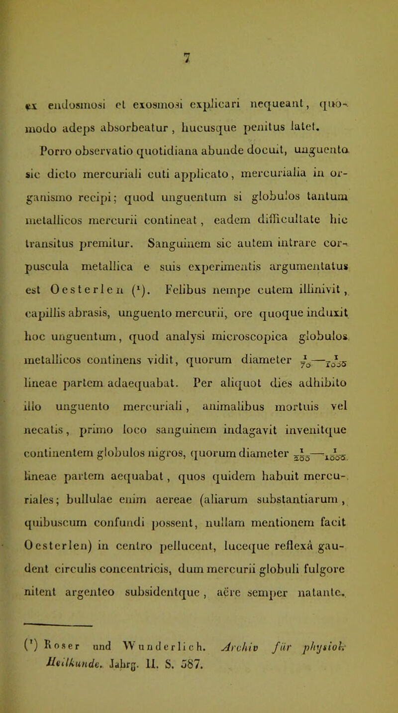 emlosmosi cl exosino.n expJicari nequeaiil, modu adeps absorbeatur, hucusque penitus latet. Porro observatio cpiotidiana abunde docuit, unguenta sic dicto mercuriali cuti applicato, mercurialia in or- ganismo recipi; quod unguentum si globulos tantum metallicos mercurii contineat, eadem dillicultate hic transitus premitur. Sanguinem sic autem intrare cor-< puscula metallica e suis experimentis argumentatus est Oesterlen (*). Felibus nempe cutem illinivit, capillis abrasis, unguento mercurii, ore quoque induxit hoc unguentum, quod analysi microscopica globulos, metallicos continens vidit, quorum diameter lineae pariem adaequabat. Per aliquot dies adhibito illo unguento mercuriali, animalibus mortuis vel necatis, primo loco sanguinem indagavit invenitque continentem globulos nigros, (juorum diameter j*-— lineae pariem aequabat, quos quidem habuit mercu- riales; bullulae enim aereae (aliarum substantiarum, quibuscum confundi possent, nullam mentionem facit Oesterlen) in centro pellucent, luceque reflexa gau- dent circulis concentricis, dum mercurii globuli fulgore nitent argenteo subsidentque, acre semper natante.. (’) Ros er und Wundcrlich. Archiv fiir physioh Ueilkunde. Jahrg. 11. S. o87.