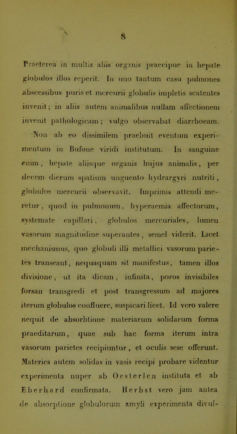 Praeterea ia multis aliis organis praecipue in liepale globulos illos reperit. Iu uno tantum casu pulmoiies abscessibus puris et mercurii globulis impletis scatentes invenit; in aliis autem animalibus nullam affectionem invenit pathologicam; vulgo observabat diarrhoeam. INoji» ab eo dissimilem praebuit eventura experi- mentum in Bufone viridi institutum. In sanguine enim, hepate aliiscpie organis hujus animalis, per decem diefum spatium unguento hydrargyri nutriti , globulos mercurii observavit. Imprimis attendi me- retur, quod in pulmonum, hyperacmia affectorum, systemate capillari, globulos mercuriales, lumen vasorum magnitudine su[>erantes, semel viderit. Licet mechanismus, quo globuli illj metallici vasorum parie- tes transeant, nequaquam sit manifestus, tamen illos divisione, ut ita dicam, infinita, poros invisibiles forsan transgredi et post transgressum ad majores iterum globulos confluere, suspicari licet. Id vero valere nequit de absorbtione materiarum solidarum forma praeditarum, quae sub hac forma iterum intra vasorum parietes recipiuntur, et oculis sese offerunt. Materies autem solidas in vasis recipi probare videntur experimenta nuper ab Oesterleu instituta et ab E b e r h a r d confirmata. II c r b s t vero jam antea de absorptione globulorum amyli experimenta divul-