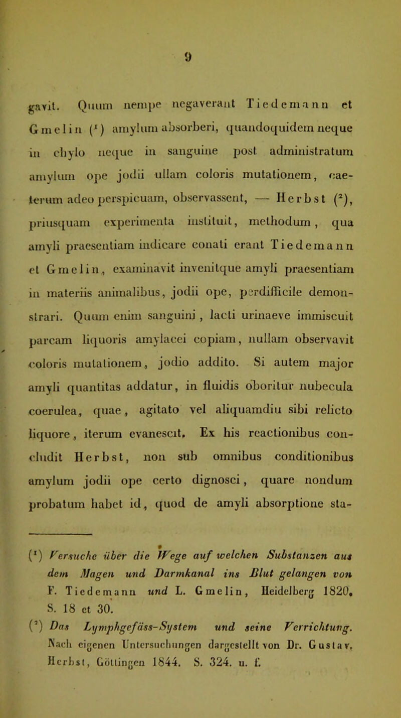 gavit. Qiuim nempe negaverant Tiedemann et Gmelin (*) amylum absorberi, quandoquidem neque in cliylo neque in sanguine post administratum amylum ope jodii ullam coloris mutationem, cae- lerum adeo perspicuam, observassent, — Herbst (*), priusquam experimenta insliluit, methodum, qua amyli praesentiam indicare conati erant Tiedemann et Gmelin, examinavit invenitque amyli praesentiam in materiis animalibus, jodii ope, perdifficile demon- strari. Quum enim sanguini , lacti urinaeve immiscuit parcam liquoris amylacei copiam, nullam observavit <“oloris mutationem, jocUo addito. Si autem major amyli quantitas addatur, in fluidis oboritur nubecula coerulea, quae, agitato vel aliquamdiu sibi relicto liquore, iterum evanescit. Ex his reactionibus con- cludit Herbst, non sub omnibus conditionibus amylum jodii ope certo dignosci, quare nondum probatum habet id, quod de amyli absorptione sta- (’) Versuche uber die If^ege auf welchen Substanzen au» dem Magen und Darmkanal ins Blut gelangen von F. Tiedemann und L. Gmelin, lleidelberg 1820« S. 18 et 30’. (’) Das Ltjniphgefdss-System und seine Verrichtung. Nacii cigencn lJntcrsncliiin[jen darjjcslellt von Dr. Guslav, Hcfljsl, GdUingeu 1844. S. 324. u. 1'.