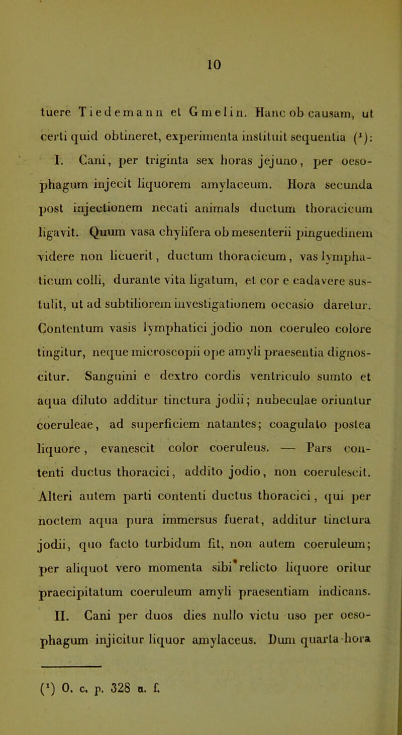 tuere Tiedemann el G mei in. Hanc ob causam, ut certi quid obtineret, experimenta inslituit sequentia ('); I. Cani, per triginta sex horas jejuno, per oeso- phagum injecit liquorem amylaceum. Hora secmida post injectionem necati animals ductum thoracicum ligavit. Quum vasa chylifera ob mesenterii pinguedinem videre non licuerit, ductum thoracicum, vas lympha- ticum colli, durante vita ligatum, el cor e cadavere sus- tulit, ut ad subtiliorem investigationem occasio daretur. Contentum vasis lymphatici jodio non coeruleo colore tingitur, neque microscopii ojie amyli praesentia dignos- citur. Sanguini e dextro cordis ventriculo sumto et aqua diluto additur tinctura jodii; nubeculae orimitur coeruleae, ad superficiem natantes; coagulato postea liquore, evanescit color coeruleus. — Pars con- tenti ductus thoracici, addito jodio, non coerulescit. Alteri autem parti contenti ductus thoracici, qui jier noctem aqua pura immersus fuerat, additur tinctura jodii, quo facto turbidum fit, non autem coeruleum; per aliquot vero momenta sibi* relicto liquore oritur praecipitatum coeruleum amyli praesentiam indicans. II. Cani per duos dies nullo victu uso per oeso- phagum injicitur liquor amylaceus. Dum quarta hora (*) 0. c. p. 328 a. f.